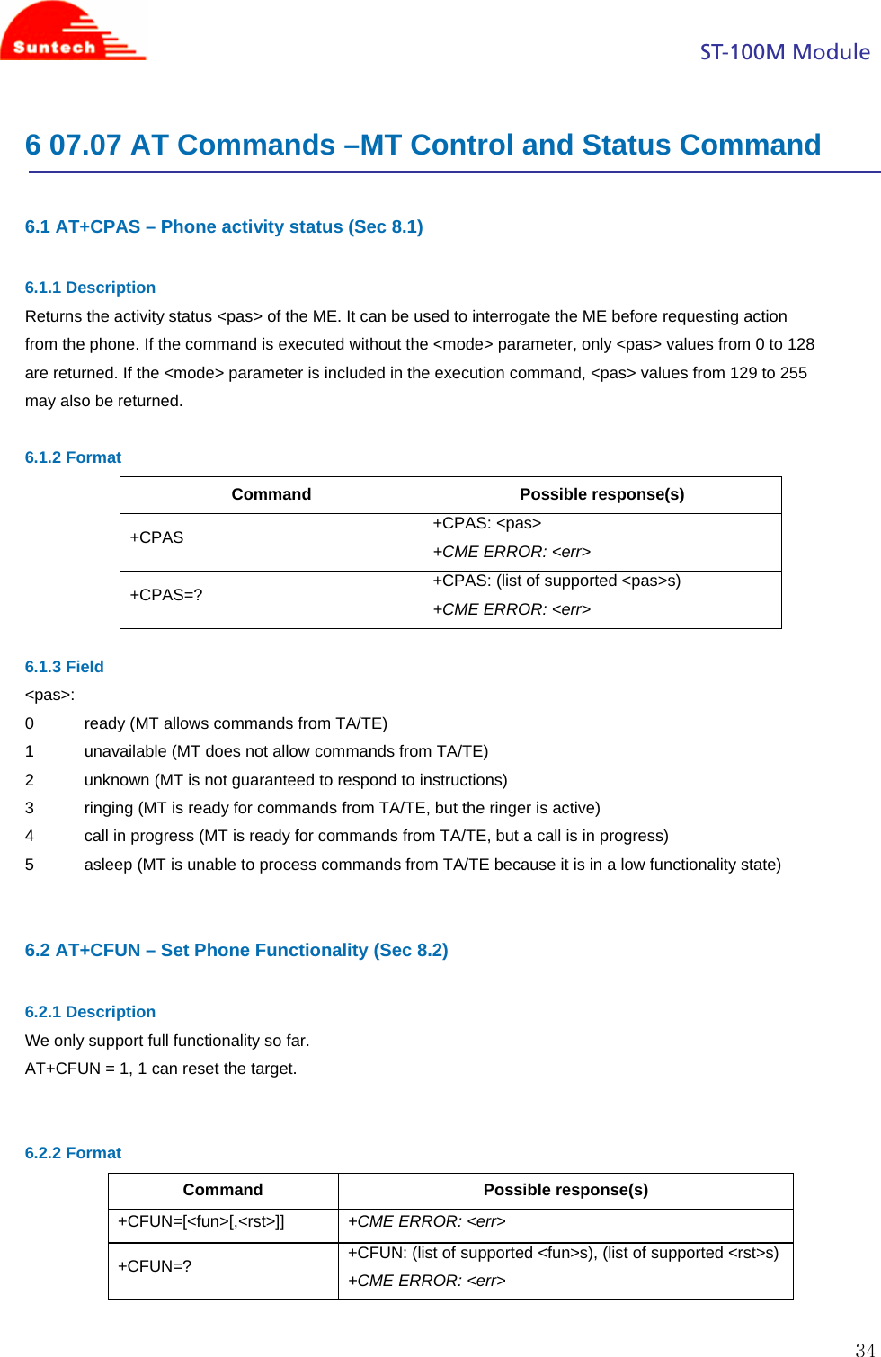                                                                                            ST-100M Module  346 07.07 AT Commands –MT Control and Status Command  6.1 AT+CPAS – Phone activity status (Sec 8.1)  6.1.1 Description Returns the activity status &lt;pas&gt; of the ME. It can be used to interrogate the ME before requesting action from the phone. If the command is executed without the &lt;mode&gt; parameter, only &lt;pas&gt; values from 0 to 128 are returned. If the &lt;mode&gt; parameter is included in the execution command, &lt;pas&gt; values from 129 to 255 may also be returned.  6.1.2 Format Command Possible response(s) +CPAS   +CPAS: &lt;pas&gt; +CME ERROR: &lt;err&gt; +CPAS=?  +CPAS: (list of supported &lt;pas&gt;s) +CME ERROR: &lt;err&gt;  6.1.3 Field &lt;pas&gt;: 0           ready (MT allows commands from TA/TE) 1           unavailable (MT does not allow commands from TA/TE) 2           unknown (MT is not guaranteed to respond to instructions) 3           ringing (MT is ready for commands from TA/TE, but the ringer is active) 4           call in progress (MT is ready for commands from TA/TE, but a call is in progress) 5           asleep (MT is unable to process commands from TA/TE because it is in a low functionality state)   6.2 AT+CFUN – Set Phone Functionality (Sec 8.2)  6.2.1 Description We only support full functionality so far. AT+CFUN = 1, 1 can reset the target.   6.2.2 Format Command Possible response(s) +CFUN=[&lt;fun&gt;[,&lt;rst&gt;]]  +CME ERROR: &lt;err&gt; +CFUN=?  +CFUN: (list of supported &lt;fun&gt;s), (list of supported &lt;rst&gt;s) +CME ERROR: &lt;err&gt;  