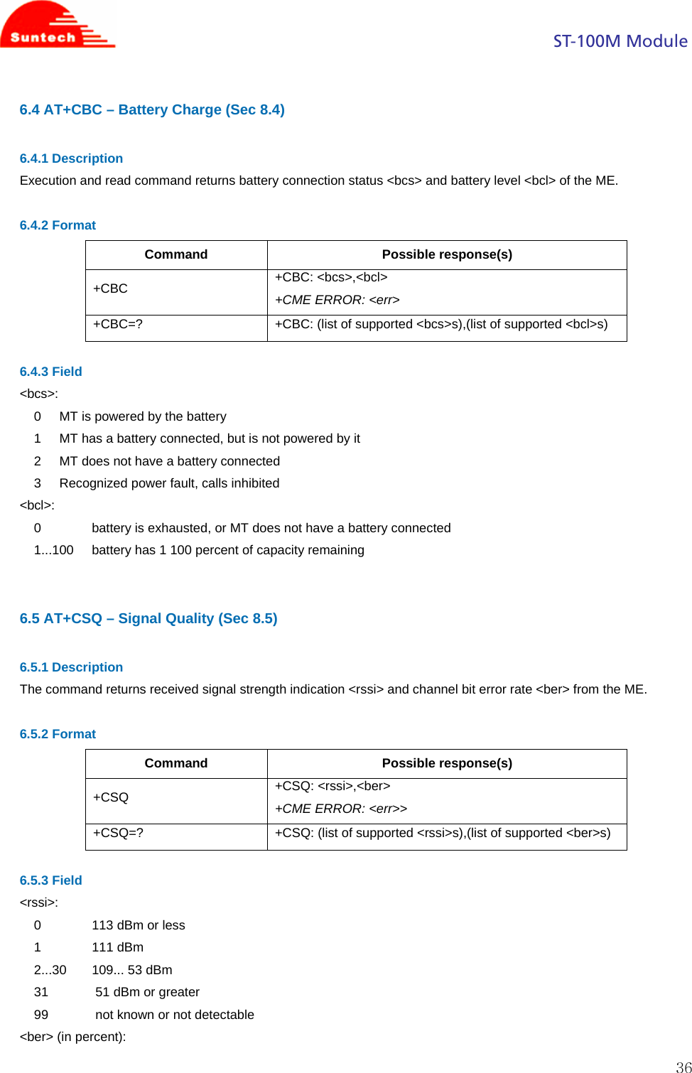                                                                                            ST-100M Module  366.4 AT+CBC – Battery Charge (Sec 8.4)  6.4.1 Description Execution and read command returns battery connection status &lt;bcs&gt; and battery level &lt;bcl&gt; of the ME.  6.4.2 Format Command Possible response(s) +CBC  +CBC: &lt;bcs&gt;,&lt;bcl&gt; +CME ERROR: &lt;err&gt; +CBC=?  +CBC: (list of supported &lt;bcs&gt;s),(list of supported &lt;bcl&gt;s)  6.4.3 Field &lt;bcs&gt;: 0     MT is powered by the battery 1     MT has a battery connected, but is not powered by it 2     MT does not have a battery connected 3     Recognized power fault, calls inhibited &lt;bcl&gt;: 0              battery is exhausted, or MT does not have a battery connected 1...100     battery has 1 100 percent of capacity remaining   6.5 AT+CSQ – Signal Quality (Sec 8.5)  6.5.1 Description The command returns received signal strength indication &lt;rssi&gt; and channel bit error rate &lt;ber&gt; from the ME.  6.5.2 Format Command Possible response(s) +CSQ  +CSQ: &lt;rssi&gt;,&lt;ber&gt; +CME ERROR: &lt;err&gt;&gt; +CSQ=?  +CSQ: (list of supported &lt;rssi&gt;s),(list of supported &lt;ber&gt;s)  6.5.3 Field &lt;rssi&gt;: 0              113 dBm or less 1              111 dBm 2...30       109... 53 dBm 31             51 dBm or greater 99             not known or not detectable &lt;ber&gt; (in percent): 