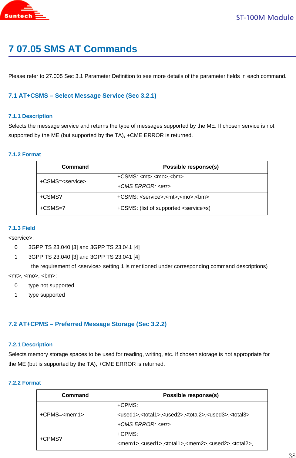                                                                                            ST-100M Module  387 07.05 SMS AT Commands  Please refer to 27.005 Sec 3.1 Parameter Definition to see more details of the parameter fields in each command.  7.1 AT+CSMS – Select Message Service (Sec 3.2.1)  7.1.1 Description Selects the message service and returns the type of messages supported by the ME. If chosen service is not supported by the ME (but supported by the TA), +CME ERROR is returned.  7.1.2 Format Command Possible response(s) +CSMS=&lt;service&gt;  +CSMS: &lt;mt&gt;,&lt;mo&gt;,&lt;bm&gt; +CMS ERROR: &lt;err&gt; +CSMS? +CSMS: &lt;service&gt;,&lt;mt&gt;,&lt;mo&gt;,&lt;bm&gt; +CSMS=?  +CSMS: (list of supported &lt;service&gt;s)  7.1.3 Field &lt;service&gt;: 0       3GPP TS 23.040 [3] and 3GPP TS 23.041 [4] 1       3GPP TS 23.040 [3] and 3GPP TS 23.041 [4] the requirement of &lt;service&gt; setting 1 is mentioned under corresponding command descriptions) &lt;mt&gt;, &lt;mo&gt;, &lt;bm&gt;: 0       type not supported 1       type supported   7.2 AT+CPMS – Preferred Message Storage (Sec 3.2.2)  7.2.1 Description Selects memory storage spaces to be used for reading, writing, etc. If chosen storage is not appropriate for the ME (but is supported by the TA), +CME ERROR is returned.  7.2.2 Format Command Possible response(s) +CPMS=&lt;mem1&gt; +CPMS: &lt;used1&gt;,&lt;total1&gt;,&lt;used2&gt;,&lt;total2&gt;,&lt;used3&gt;,&lt;total3&gt; +CMS ERROR: &lt;err&gt; +CPMS?  +CPMS: &lt;mem1&gt;,&lt;used1&gt;,&lt;total1&gt;,&lt;mem2&gt;,&lt;used2&gt;,&lt;total2&gt;, 