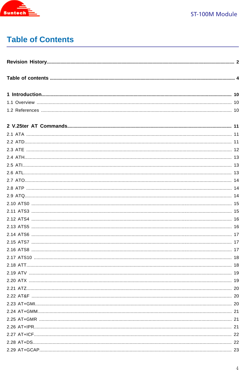                                                                                            ST-100M Module  4Table of Contents  Revision History....................................................................................................................................................... 2  Table of contents ..................................................................................................................................................... 4  1 Introduction................................................................................................................................................... 10 1.1 Overview .................................................................................................................................................. 10 1.2 References ............................................................................................................................................... 10  2 V.25ter AT Commands.................................................................................................................................. 11 2.1 ATA .......................................................................................................................................................... 11 2.2 ATD.......................................................................................................................................................... 11 2.3 ATE .......................................................................................................................................................... 12 2.4 ATH.......................................................................................................................................................... 13 2.5 ATI............................................................................................................................................................ 13 2.6 ATL........................................................................................................................................................... 13 2.7 ATO.......................................................................................................................................................... 14 2.8 ATP .......................................................................................................................................................... 14 2.9 ATQ.......................................................................................................................................................... 14 2.10 ATS0 ........................................................................................................................................................ 15 2.11 ATS3 ........................................................................................................................................................ 15 2.12 ATS4 ........................................................................................................................................................ 16 2.13 ATS5 ........................................................................................................................................................ 16 2.14 ATS6 ........................................................................................................................................................ 17 2.15 ATS7 ........................................................................................................................................................ 17 2.16 ATS8 ........................................................................................................................................................ 17 2.17 ATS10 ...................................................................................................................................................... 18 2.18 ATT........................................................................................................................................................... 18 2.19 ATV .......................................................................................................................................................... 19 2.20 ATX .......................................................................................................................................................... 19 2.21 ATZ........................................................................................................................................................... 20 2.22 AT&amp;F ........................................................................................................................................................ 20 2.23 AT+GMI.................................................................................................................................................... 20 2.24 AT+GMM.................................................................................................................................................. 21 2.25 AT+GMR .................................................................................................................................................. 21 2.26 AT+IPR..................................................................................................................................................... 21 2.27 AT+ICF..................................................................................................................................................... 22 2.28 AT+DS...................................................................................................................................................... 22 2.29 AT+GCAP................................................................................................................................................. 23  