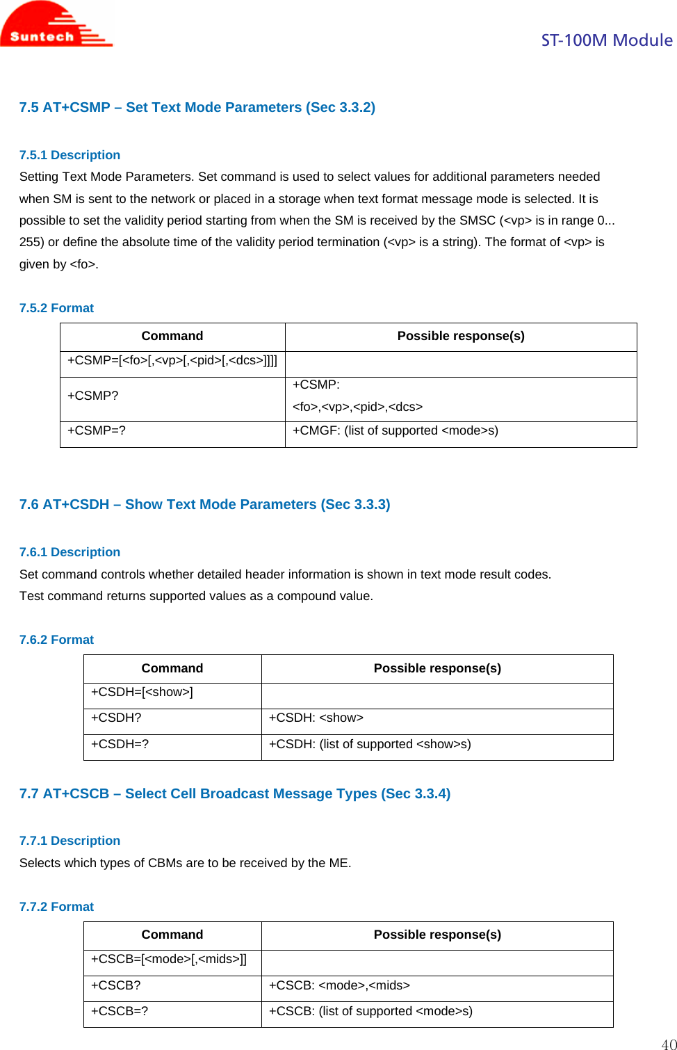                                                                                            ST-100M Module  407.5 AT+CSMP – Set Text Mode Parameters (Sec 3.3.2)  7.5.1 Description Setting Text Mode Parameters. Set command is used to select values for additional parameters needed when SM is sent to the network or placed in a storage when text format message mode is selected. It is possible to set the validity period starting from when the SM is received by the SMSC (&lt;vp&gt; is in range 0... 255) or define the absolute time of the validity period termination (&lt;vp&gt; is a string). The format of &lt;vp&gt; is given by &lt;fo&gt;.  7.5.2 Format Command Possible response(s) +CSMP=[&lt;fo&gt;[,&lt;vp&gt;[,&lt;pid&gt;[,&lt;dcs&gt;]]]]  +CSMP?  +CSMP: &lt;fo&gt;,&lt;vp&gt;,&lt;pid&gt;,&lt;dcs&gt; +CSMP=?  +CMGF: (list of supported &lt;mode&gt;s)   7.6 AT+CSDH – Show Text Mode Parameters (Sec 3.3.3)  7.6.1 Description Set command controls whether detailed header information is shown in text mode result codes. Test command returns supported values as a compound value.  7.6.2 Format Command Possible response(s) +CSDH=[&lt;show&gt;]  +CSDH? +CSDH: &lt;show&gt; +CSDH=?  +CSDH: (list of supported &lt;show&gt;s)  7.7 AT+CSCB – Select Cell Broadcast Message Types (Sec 3.3.4)  7.7.1 Description Selects which types of CBMs are to be received by the ME.  7.7.2 Format Command Possible response(s) +CSCB=[&lt;mode&gt;[,&lt;mids&gt;]]  +CSCB? +CSCB: &lt;mode&gt;,&lt;mids&gt; +CSCB=?  +CSCB: (list of supported &lt;mode&gt;s) 