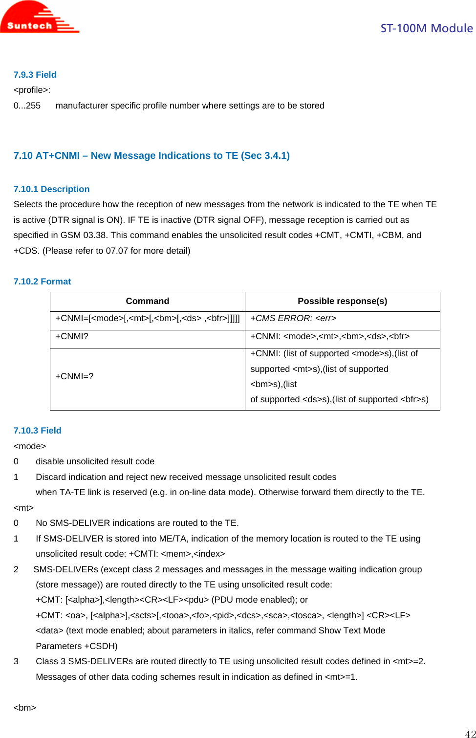                                                                                            ST-100M Module  427.9.3 Field &lt;profile&gt;: 0...255      manufacturer specific profile number where settings are to be stored   7.10 AT+CNMI – New Message Indications to TE (Sec 3.4.1)  7.10.1 Description Selects the procedure how the reception of new messages from the network is indicated to the TE when TE is active (DTR signal is ON). IF TE is inactive (DTR signal OFF), message reception is carried out as specified in GSM 03.38. This command enables the unsolicited result codes +CMT, +CMTI, +CBM, and +CDS. (Please refer to 07.07 for more detail)  7.10.2 Format Command Possible response(s) +CNMI=[&lt;mode&gt;[,&lt;mt&gt;[,&lt;bm&gt;[,&lt;ds&gt; ,&lt;bfr&gt;]]]]] +CMS ERROR: &lt;err&gt; +CNMI? +CNMI: &lt;mode&gt;,&lt;mt&gt;,&lt;bm&gt;,&lt;ds&gt;,&lt;bfr&gt; +CNMI=? +CNMI: (list of supported &lt;mode&gt;s),(list of supported &lt;mt&gt;s),(list of supported &lt;bm&gt;s),(list of supported &lt;ds&gt;s),(list of supported &lt;bfr&gt;s)  7.10.3 Field &lt;mode&gt; 0       disable unsolicited result code 1       Discard indication and reject new received message unsolicited result codes when TA-TE link is reserved (e.g. in on-line data mode). Otherwise forward them directly to the TE. &lt;mt&gt; 0       No SMS-DELIVER indications are routed to the TE. 1       If SMS-DELIVER is stored into ME/TA, indication of the memory location is routed to the TE using unsolicited result code: +CMTI: &lt;mem&gt;,&lt;index&gt; 2      SMS-DELIVERs (except class 2 messages and messages in the message waiting indication group (store message)) are routed directly to the TE using unsolicited result code: +CMT: [&lt;alpha&gt;],&lt;length&gt;&lt;CR&gt;&lt;LF&gt;&lt;pdu&gt; (PDU mode enabled); or +CMT: &lt;oa&gt;, [&lt;alpha&gt;],&lt;scts&gt;[,&lt;tooa&gt;,&lt;fo&gt;,&lt;pid&gt;,&lt;dcs&gt;,&lt;sca&gt;,&lt;tosca&gt;, &lt;length&gt;] &lt;CR&gt;&lt;LF&gt; &lt;data&gt; (text mode enabled; about parameters in italics, refer command Show Text Mode Parameters +CSDH) 3       Class 3 SMS-DELIVERs are routed directly to TE using unsolicited result codes defined in &lt;mt&gt;=2. Messages of other data coding schemes result in indication as defined in &lt;mt&gt;=1.  &lt;bm&gt; 