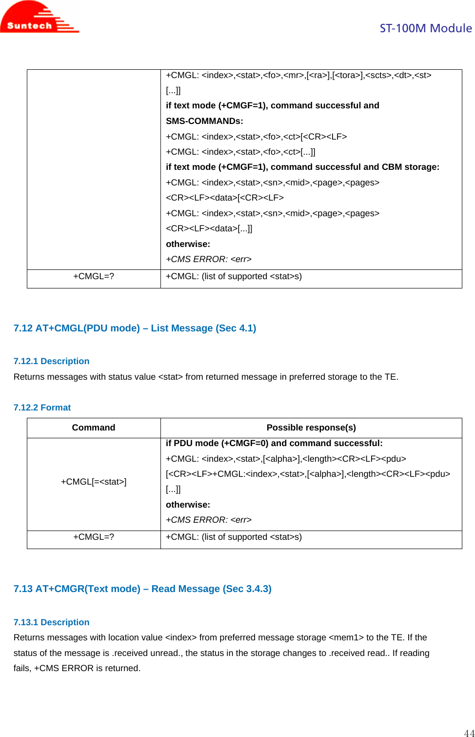                                                                                            ST-100M Module  44+CMGL: &lt;index&gt;,&lt;stat&gt;,&lt;fo&gt;,&lt;mr&gt;,[&lt;ra&gt;],[&lt;tora&gt;],&lt;scts&gt;,&lt;dt&gt;,&lt;st&gt; [...]] if text mode (+CMGF=1), command successful and SMS-COMMANDs: +CMGL: &lt;index&gt;,&lt;stat&gt;,&lt;fo&gt;,&lt;ct&gt;[&lt;CR&gt;&lt;LF&gt; +CMGL: &lt;index&gt;,&lt;stat&gt;,&lt;fo&gt;,&lt;ct&gt;[...]] if text mode (+CMGF=1), command successful and CBM storage: +CMGL: &lt;index&gt;,&lt;stat&gt;,&lt;sn&gt;,&lt;mid&gt;,&lt;page&gt;,&lt;pages&gt; &lt;CR&gt;&lt;LF&gt;&lt;data&gt;[&lt;CR&gt;&lt;LF&gt; +CMGL: &lt;index&gt;,&lt;stat&gt;,&lt;sn&gt;,&lt;mid&gt;,&lt;page&gt;,&lt;pages&gt; &lt;CR&gt;&lt;LF&gt;&lt;data&gt;[...]] otherwise: +CMS ERROR: &lt;err&gt; +CMGL=?  +CMGL: (list of supported &lt;stat&gt;s)   7.12 AT+CMGL(PDU mode) – List Message (Sec 4.1)  7.12.1 Description Returns messages with status value &lt;stat&gt; from returned message in preferred storage to the TE.  7.12.2 Format Command Possible response(s) +CMGL[=&lt;stat&gt;] if PDU mode (+CMGF=0) and command successful: +CMGL: &lt;index&gt;,&lt;stat&gt;,[&lt;alpha&gt;],&lt;length&gt;&lt;CR&gt;&lt;LF&gt;&lt;pdu&gt; [&lt;CR&gt;&lt;LF&gt;+CMGL:&lt;index&gt;,&lt;stat&gt;,[&lt;alpha&gt;],&lt;length&gt;&lt;CR&gt;&lt;LF&gt;&lt;pdu&gt; [...]] otherwise: +CMS ERROR: &lt;err&gt; +CMGL=?  +CMGL: (list of supported &lt;stat&gt;s)   7.13 AT+CMGR(Text mode) – Read Message (Sec 3.4.3)  7.13.1 Description Returns messages with location value &lt;index&gt; from preferred message storage &lt;mem1&gt; to the TE. If the status of the message is .received unread., the status in the storage changes to .received read.. If reading fails, +CMS ERROR is returned.    