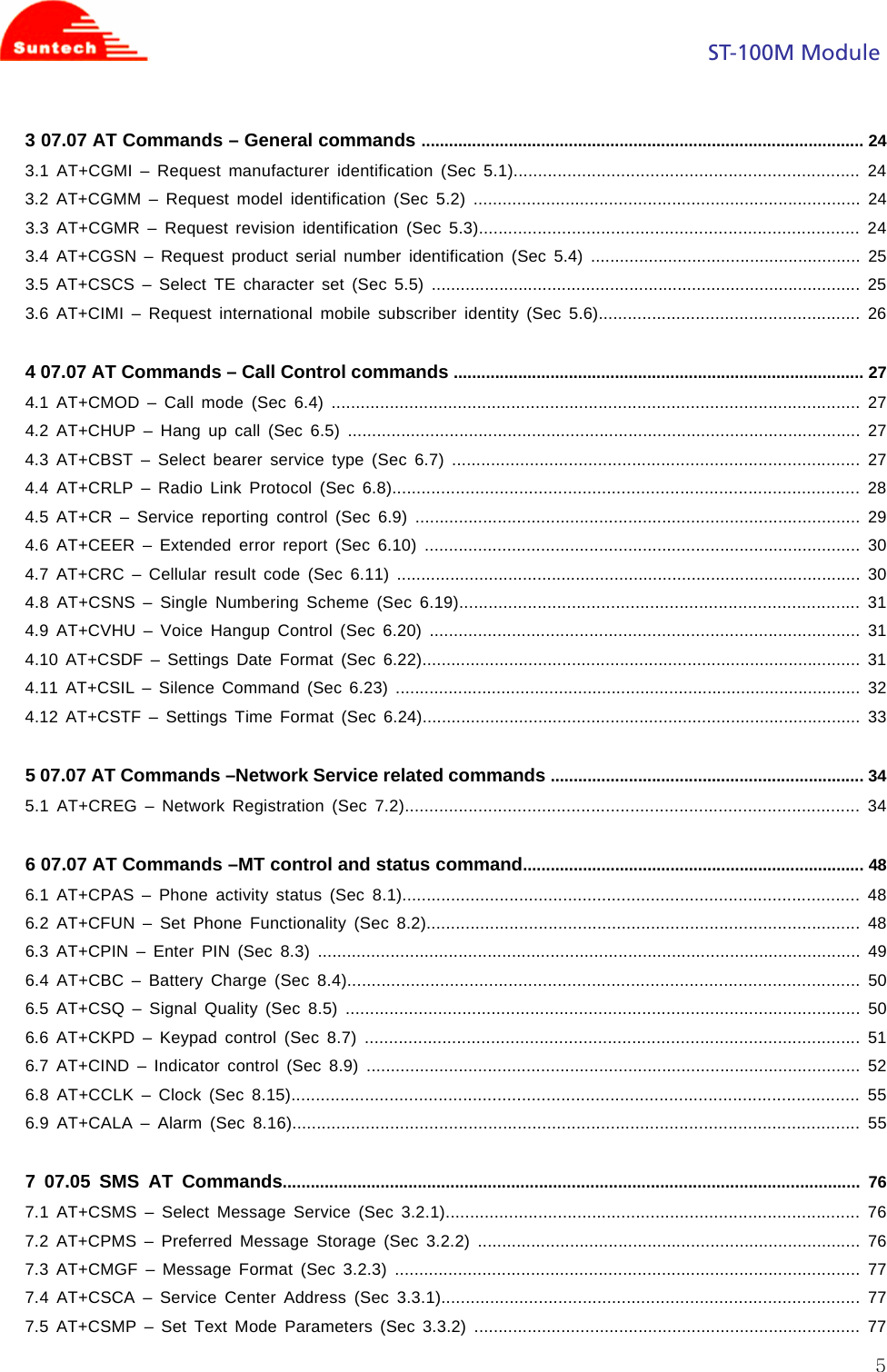                                                                                            ST-100M Module  53 07.07 AT Commands – General commands ................................................................................................ 24 3.1 AT+CGMI – Request manufacturer identification (Sec 5.1)....................................................................... 24 3.2 AT+CGMM – Request model identification (Sec 5.2) ................................................................................ 24 3.3 AT+CGMR – Request revision identification (Sec 5.3).............................................................................. 24 3.4 AT+CGSN – Request product serial number identification (Sec 5.4) ........................................................ 25 3.5 AT+CSCS – Select TE character set (Sec 5.5) ......................................................................................... 25 3.6 AT+CIMI – Request international mobile subscriber identity (Sec 5.6)......................................................  26  4 07.07 AT Commands – Call Control commands ......................................................................................... 27 4.1 AT+CMOD – Call mode (Sec 6.4) ............................................................................................................. 27 4.2 AT+CHUP – Hang up call (Sec 6.5) .......................................................................................................... 27 4.3 AT+CBST – Select bearer service type (Sec 6.7) .................................................................................... 27 4.4 AT+CRLP – Radio Link Protocol (Sec 6.8)................................................................................................ 28 4.5 AT+CR – Service reporting control (Sec 6.9) ............................................................................................ 29 4.6 AT+CEER – Extended error report (Sec 6.10) .......................................................................................... 30 4.7 AT+CRC – Cellular result code (Sec 6.11) ................................................................................................ 30 4.8 AT+CSNS – Single Numbering Scheme (Sec 6.19).................................................................................. 31 4.9 AT+CVHU – Voice Hangup Control (Sec 6.20) ......................................................................................... 31 4.10 AT+CSDF – Settings Date Format (Sec 6.22)........................................................................................... 31 4.11 AT+CSIL – Silence Command (Sec 6.23) ................................................................................................. 32 4.12 AT+CSTF – Settings Time Format (Sec 6.24)........................................................................................... 33  5 07.07 AT Commands –Network Service related commands .................................................................... 34 5.1 AT+CREG – Network Registration (Sec 7.2)............................................................................................. 34  6 07.07 AT Commands –MT control and status command.......................................................................... 48 6.1 AT+CPAS – Phone activity status (Sec 8.1).............................................................................................. 48 6.2 AT+CFUN – Set Phone Functionality (Sec 8.2)......................................................................................... 48 6.3 AT+CPIN – Enter PIN (Sec 8.3) ................................................................................................................ 49 6.4 AT+CBC – Battery Charge (Sec 8.4)......................................................................................................... 50 6.5 AT+CSQ – Signal Quality (Sec 8.5) .......................................................................................................... 50 6.6 AT+CKPD – Keypad control (Sec 8.7) ...................................................................................................... 51 6.7 AT+CIND – Indicator control (Sec 8.9) ...................................................................................................... 52 6.8 AT+CCLK – Clock (Sec 8.15).................................................................................................................... 55 6.9 AT+CALA – Alarm (Sec 8.16).................................................................................................................... 55  7 07.05 SMS AT Commands............................................................................................................................ 76 7.1 AT+CSMS – Select Message Service (Sec 3.2.1)..................................................................................... 76 7.2 AT+CPMS – Preferred Message Storage (Sec 3.2.2) ............................................................................... 76 7.3 AT+CMGF – Message Format (Sec 3.2.3) ................................................................................................ 77 7.4 AT+CSCA – Service Center Address (Sec 3.3.1)...................................................................................... 77 7.5 AT+CSMP – Set Text Mode Parameters (Sec 3.3.2) ................................................................................ 77 