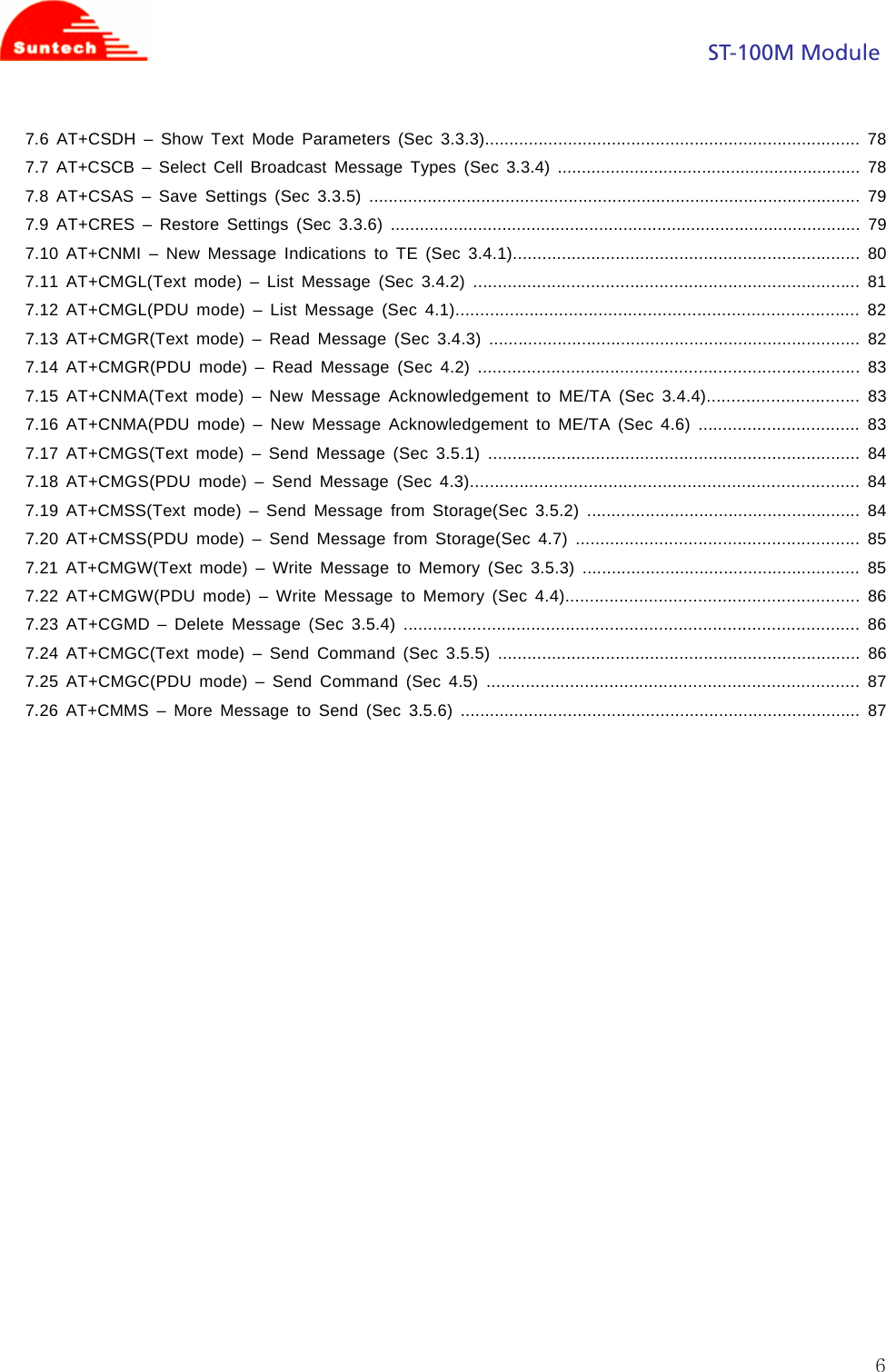                                                                                            ST-100M Module  67.6 AT+CSDH – Show Text Mode Parameters (Sec 3.3.3)............................................................................. 78 7.7 AT+CSCB – Select Cell Broadcast Message Types (Sec 3.3.4) ............................................................... 78 7.8 AT+CSAS – Save Settings (Sec 3.3.5) ..................................................................................................... 79 7.9 AT+CRES – Restore Settings (Sec 3.3.6) ................................................................................................. 79 7.10 AT+CNMI – New Message Indications to TE (Sec 3.4.1)....................................................................... 80 7.11 AT+CMGL(Text mode) – List Message (Sec 3.4.2) ............................................................................... 81 7.12 AT+CMGL(PDU mode) – List Message (Sec 4.1).................................................................................. 82 7.13 AT+CMGR(Text mode) – Read Message (Sec 3.4.3) ............................................................................ 82 7.14 AT+CMGR(PDU mode) – Read Message (Sec 4.2) .............................................................................. 83 7.15 AT+CNMA(Text mode) – New Message Acknowledgement to ME/TA (Sec 3.4.4)............................... 83 7.16 AT+CNMA(PDU mode) – New Message Acknowledgement to ME/TA (Sec 4.6) ................................. 83 7.17 AT+CMGS(Text mode) – Send Message (Sec 3.5.1) ............................................................................ 84 7.18 AT+CMGS(PDU mode) – Send Message (Sec 4.3)...............................................................................  84 7.19 AT+CMSS(Text mode) – Send Message from Storage(Sec 3.5.2) ........................................................ 84 7.20 AT+CMSS(PDU mode) – Send Message from Storage(Sec 4.7) .......................................................... 85 7.21 AT+CMGW(Text mode) – Write Message to Memory (Sec 3.5.3) ......................................................... 85 7.22 AT+CMGW(PDU mode) – Write Message to Memory (Sec 4.4)............................................................ 86 7.23 AT+CGMD – Delete Message (Sec 3.5.4) ............................................................................................. 86 7.24 AT+CMGC(Text mode) – Send Command (Sec 3.5.5) .......................................................................... 86 7.25 AT+CMGC(PDU mode) – Send Command (Sec 4.5) ............................................................................ 87 7.26 AT+CMMS – More Message to Send (Sec 3.5.6) .................................................................................. 87                  