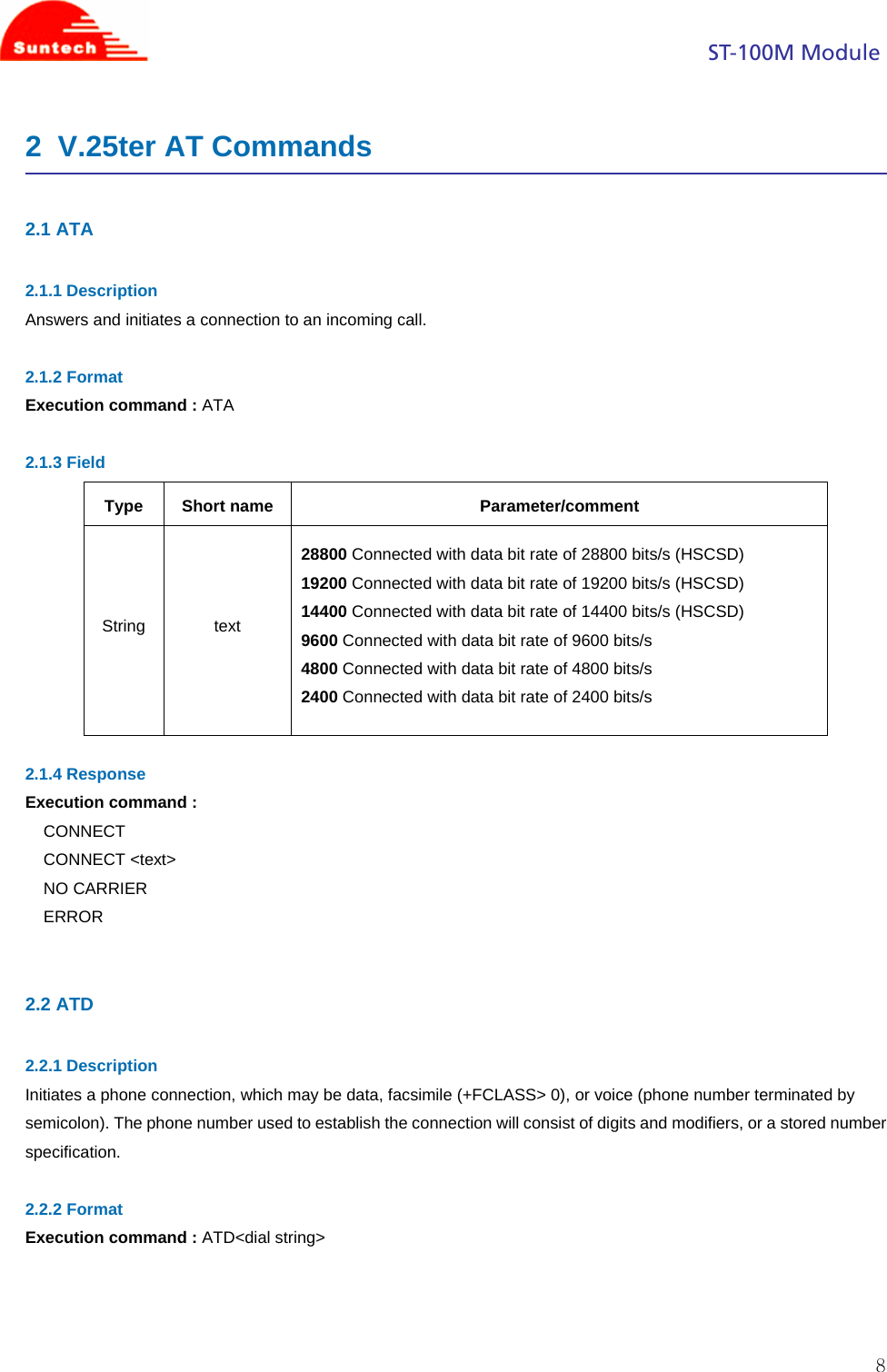                                                                                            ST-100M Module  82  V.25ter AT Commands  2.1 ATA  2.1.1 Description Answers and initiates a connection to an incoming call.  2.1.2 Format Execution command : ATA  2.1.3 Field Type Short name  Parameter/comment String text 28800 Connected with data bit rate of 28800 bits/s (HSCSD) 19200 Connected with data bit rate of 19200 bits/s (HSCSD) 14400 Connected with data bit rate of 14400 bits/s (HSCSD) 9600 Connected with data bit rate of 9600 bits/s 4800 Connected with data bit rate of 4800 bits/s 2400 Connected with data bit rate of 2400 bits/s  2.1.4 Response Execution command : CONNECT CONNECT &lt;text&gt; NO CARRIER ERROR   2.2 ATD  2.2.1 Description Initiates a phone connection, which may be data, facsimile (+FCLASS&gt; 0), or voice (phone number terminated by semicolon). The phone number used to establish the connection will consist of digits and modifiers, or a stored number specification.  2.2.2 Format Execution command : ATD&lt;dial string&gt;    