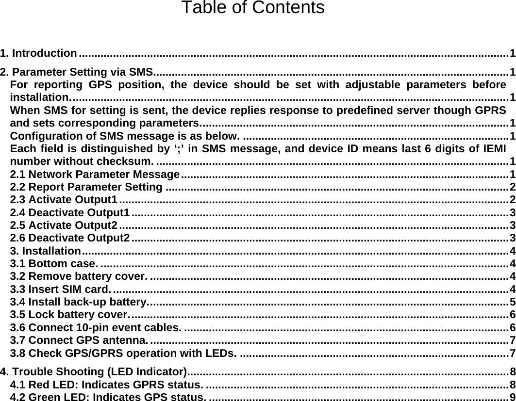    Table of Contents   1. Introduction ........................................................................................................................................... 1 2. Parameter Setting via SMS................................................................................................................... 1 For reporting GPS position, the device should be set with adjustable parameters before installation. ............................................................................................................................................. 1 When SMS for setting is sent, the device replies response to predefined server though GPRS and sets corresponding parameters. ................................................................................................... 1 Configuration of SMS message is as below. ...................................................................................... 1 Each field is distinguished by ‘;’ in SMS message, and device ID means last 6 digits of IEMI number without checksum. .................................................................................................................. 1 2.1 Network Parameter Message .......................................................................................................... 1 2.2 Report Parameter Setting ............................................................................................................... 2 2.3 Activate Output1 .............................................................................................................................. 2 2.4 Deactivate Output1 .......................................................................................................................... 3 2.5 Activate Output2 .............................................................................................................................. 3 2.6 Deactivate Output2 .......................................................................................................................... 3 3. Installation .......................................................................................................................................... 4 3.1 Bottom case. .................................................................................................................................... 4 3.2 Remove battery cover. .................................................................................................................... 4 3.3 Insert SIM card. ................................................................................................................................ 4 3.4 Install back-up battery. .................................................................................................................... 5 3.5 Lock battery cover. .......................................................................................................................... 6 3.6 Connect 10-pin event cables. ......................................................................................................... 6 3.7 Connect GPS antenna. .................................................................................................................... 7 3.8 Check GPS/GPRS operation with LEDs. ....................................................................................... 7  4. Trouble Shooting (LED Indicator) ........................................................................................................ 8 4.1 Red LED: Indicates GPRS status. .................................................................................................. 8 4.2 Green LED: Indicates GPS status. ................................................................................................. 9            