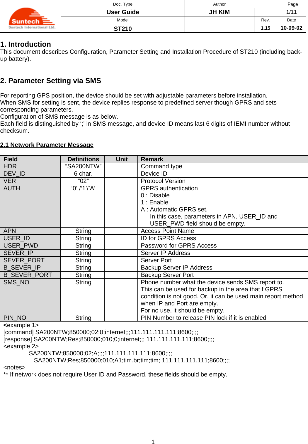  Doc. Type Author Page User Guide  JH KIM   1/11 Model  Rev. Date ST210   1.15 10-09-02 1 1. Introduction This document describes Configuration, Parameter Setting and Installation Procedure of ST210 (including back-up battery).   2. Parameter Setting via SMS  For reporting GPS position, the device should be set with adjustable parameters before installation. When SMS for setting is sent, the device replies response to predefined server though GPRS and sets corresponding parameters. Configuration of SMS message is as below. Each field is distinguished by ‘;’ in SMS message, and device ID means last 6 digits of IEMI number without checksum.  2.1 Network Parameter Message  Field  Definitions  Unit  Remark HDR “SA200NTW”  Command type DEV_ID  6 char.    Device ID VER “02”  Protocol Version AUTH  ‘0’ /‘1’/’A’    GPRS authentication 0 : Disable 1 : Enable A : Automatic GPRS set.  In this case, parameters in APN, USER_ID and  USER_PWD field should be empty. APN  String    Access Point Name USER_ID  String    ID for GPRS Access USER_PWD  String    Password for GPRS Access SEVER_IP  String    Server IP Address SEVER_PORT String  Server Port B_SEVER_IP  String    Backup Server IP Address B_SEVER_PORT  String    Backup Server Port SMS_NO  String    Phone number what the device sends SMS report to. This can be used for backup in the area that f GPRS condition is not good. Or, it can be used main report method when IP and Port are empty. For no use, it should be empty. PIN_NO  String    PIN Number to release PIN lock if it is enabled &lt;example 1&gt; [command] SA200NTW;850000;02;0;internet;;;111.111.111.111;8600;;;;  [response] SA200NTW;Res;850000;010;0;internet;;; 111.111.111.111;8600;;;; &lt;example 2&gt;                SA200NTW;850000;02;A;;;;111.111.111.111;8600;;;; SA200NTW;Res;850000;010;A1;tim.br;tim;tim; 111.111.111.111;8600;;;; &lt;notes&gt; ** If network does not require User ID and Password, these fields should be empty.  