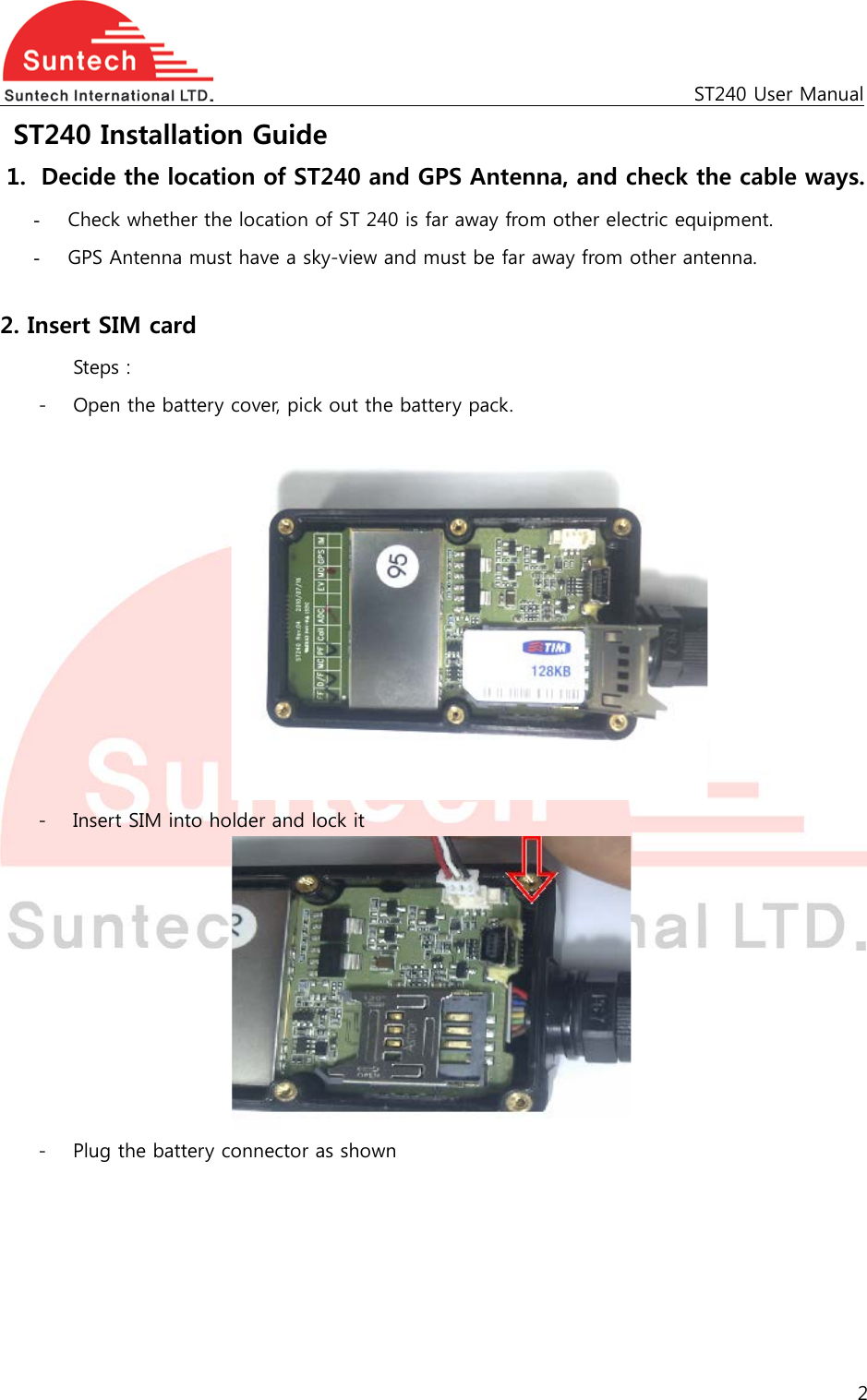                                                   ST240 User Manual  ST240 Installation Guide 1. Decide the location of ST240 and GPS Antenna, and check the cable ways. - Check whether the location of ST 240 is far away from other electric equipment. - GPS Antenna must have a sky-view and must be far away from other antenna.  2. Insert SIM card   Steps : - Open the battery cover, pick out the battery pack.     - Insert SIM into holder and lock it    - Plug the battery connector as shown     2  