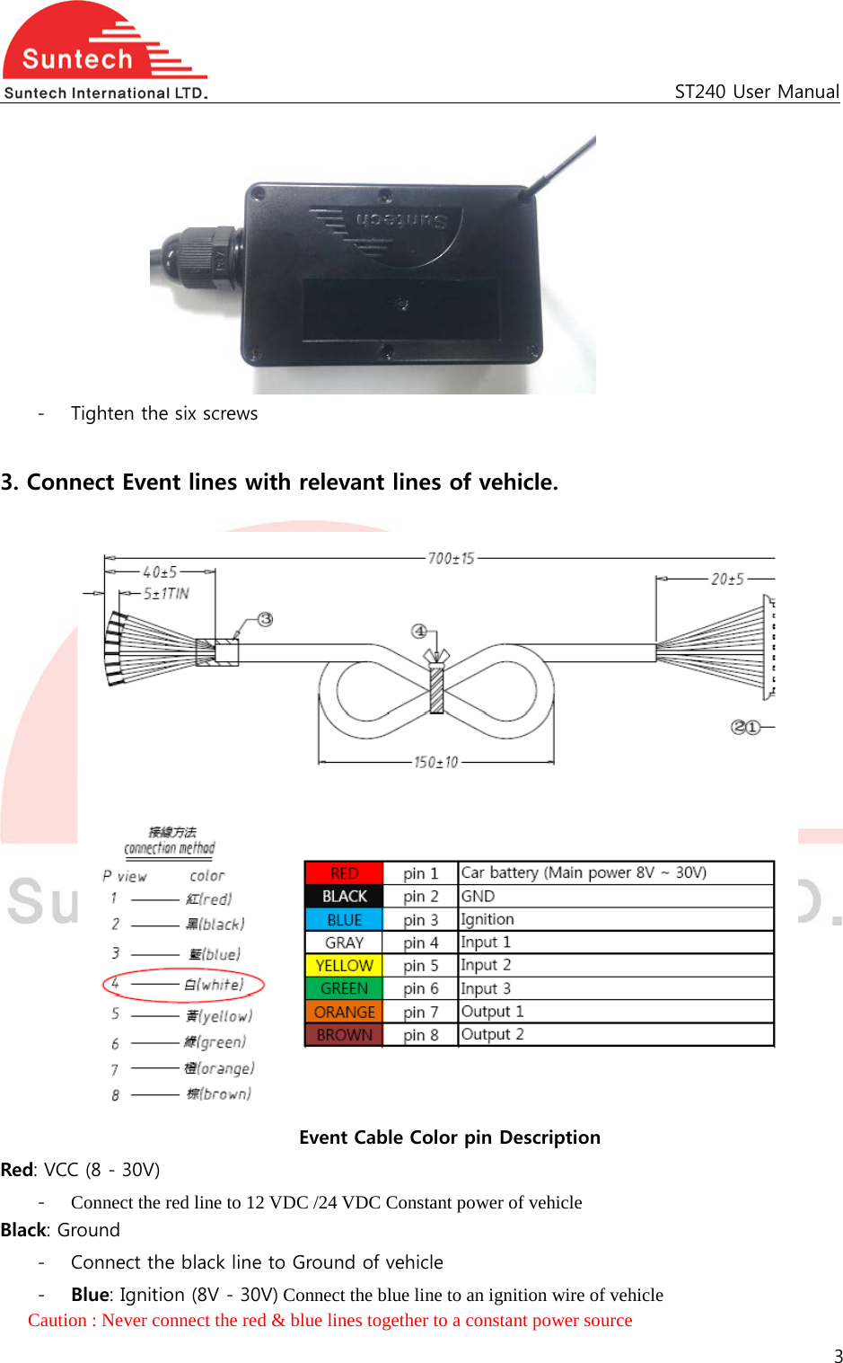                                                   ST240 User Manual  - Tighten the six screws  3. Connect Event lines with relevant lines of vehicle.     Event Cable Color pin Description Red: VCC (8 - 30V) - Connect the red line to 12 VDC /24 VDC Constant power of vehicle Black: Ground - Connect the black line to Ground of vehicle - Blue: Ignition (8V - 30V) Connect the blue line to an ignition wire of vehicle Caution : Never connect the red &amp; blue lines together to a constant power source   3  