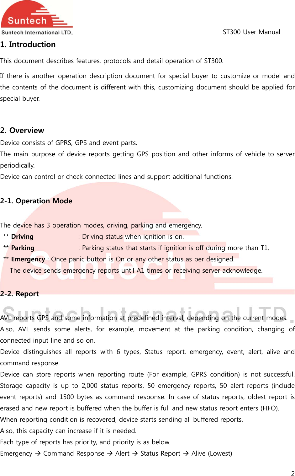                                                                                            ST300 User Manual 2  1. Introduction This document describes features, protocols and detail operation of ST300. If there is another operation description document for special buyer to customize or model and the contents of the document is different with this, customizing document should be applied for special buyer.  2. Overview Device consists of GPRS, GPS and event parts. The main purpose of device reports getting GPS position and other informs of vehicle to server periodically. Device can control or check connected lines and support additional functions.  2-1. Operation Mode  The device has 3 operation modes, driving, parking and emergency. ** Driving        : Driving status when ignition is on. ** Parking                : Parking status that starts if ignition is off during more than T1. ** Emergency : Once panic button is On or any other status as per designed.  The device sends emergency reports until A1 times or receiving server acknowledge.  2-2. Report  AVL reports GPS and some information at predefined interval, depending on the current modes. Also,  AVL  sends  some  alerts,  for  example,  movement  at  the  parking  condition,  changing  of connected input line and so on. Device distinguishes all reports with 6 types, Status report, emergency,  event,  alert,  alive  and command response. Device can store reports when reporting route (For example, GPRS  condition)  is  not  successful. Storage capacity is up to 2,000 status reports, 50 emergency reports,  50  alert  reports  (include event reports) and  1500 bytes as command  response. In case of status reports,  oldest  report is erased and new report is buffered when the buffer is full and new status report enters (FIFO). When reporting condition is recovered, device starts sending all buffered reports. Also, this capacity can increase if it is needed. Each type of reports has priority, and priority is as below. Emergency  Command Response  Alert  Status Report  Alive (Lowest) 