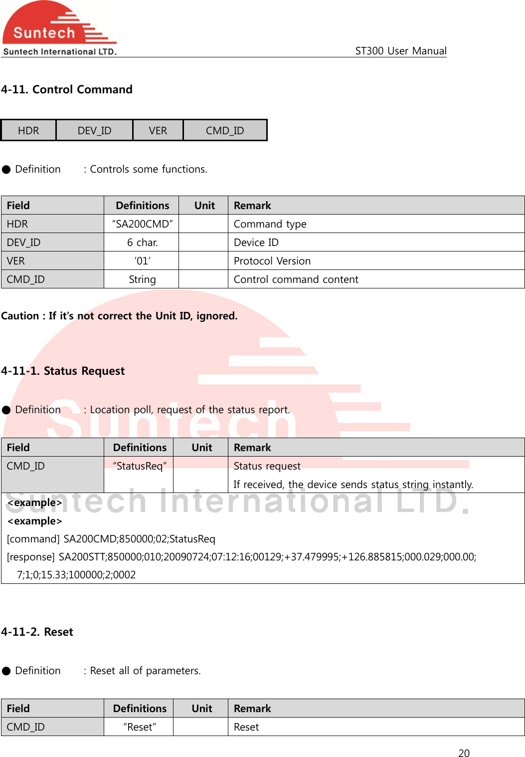                                                                                             ST300 User Manual 20   4-11. Control Command  HDR  DEV_ID  VER  CMD_ID  ● Definition    : Controls some functions.  Field  Definitions  Unit  Remark HDR  “SA200CMD”    Command type DEV_ID  6 char.    Device ID VER  ‘01’    Protocol Version CMD_ID  String    Control command content  Caution : If it’s not correct the Unit ID, ignored.   4-11-1. Status Request  ● Definition   : Location poll, request of the status report.  Field  Definitions  Unit  Remark CMD_ID  “StatusReq”    Status request If received, the device sends status string instantly. &lt;example&gt; &lt;example&gt; [command] SA200CMD;850000;02;StatusReq [response] SA200STT;850000;010;20090724;07:12:16;00129;+37.479995;+126.885815;000.029;000.00; 7;1;0;15.33;100000;2;0002   4-11-2. Reset  ● Definition    : Reset all of parameters.  Field  Definitions  Unit  Remark CMD_ID  “Reset”    Reset   