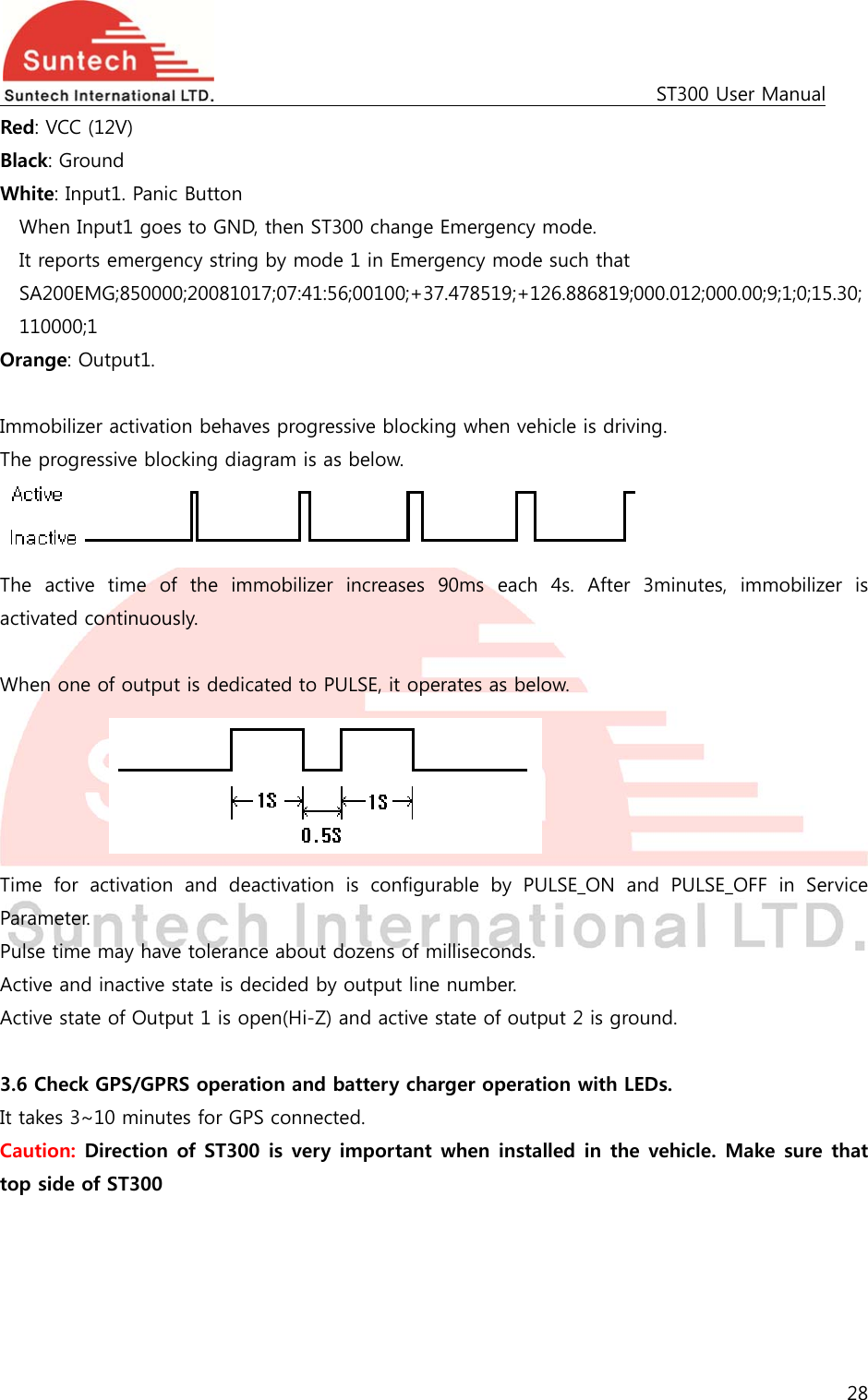                                                                                             ST300 User Manual 28  Red: VCC (12V) Black: Ground White: Input1. Panic Button   When Input1 goes to GND, then ST300 change Emergency mode. It reports emergency string by mode 1 in Emergency mode such that SA200EMG;850000;20081017;07:41:56;00100;+37.478519;+126.886819;000.012;000.00;9;1;0;15.30; 110000;1 Orange: Output1.  Immobilizer activation behaves progressive blocking when vehicle is driving. The progressive blocking diagram is as below.  The  active  time  of  the  immobilizer  increases  90ms  each  4s.  After  3minutes,  immobilizer  is activated continuously.  When one of output is dedicated to PULSE, it operates as below.      Time  for  activation  and  deactivation  is  configurable  by  PULSE_ON  and  PULSE_OFF  in  Service Parameter. Pulse time may have tolerance about dozens of milliseconds. Active and inactive state is decided by output line number. Active state of Output 1 is open(Hi-Z) and active state of output 2 is ground.  3.6 Check GPS/GPRS operation and battery charger operation with LEDs.   It takes 3~10 minutes for GPS connected. Caution: Direction of ST300 is very important when installed in the vehicle. Make sure that top side of ST300  