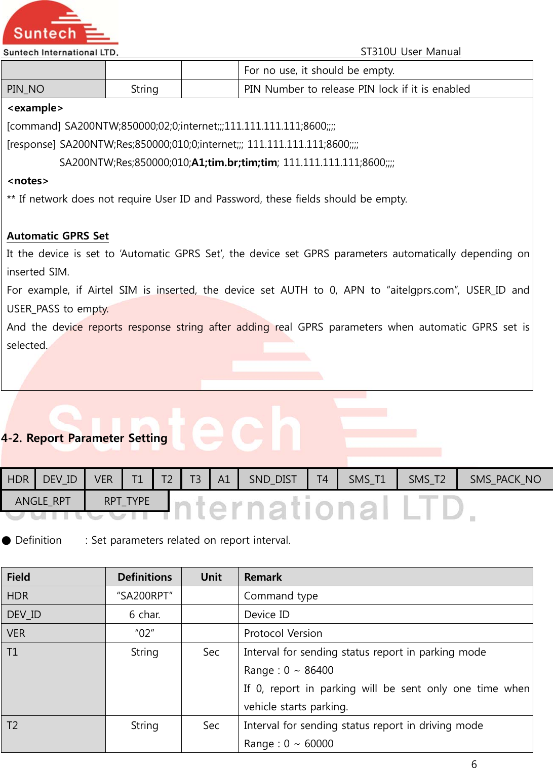                                                                                             ST310U User Manual 6  For no use, it should be empty. PIN_NO  String    PIN Number to release PIN lock if it is enabled &lt;example&gt; [command] SA200NTW;850000;02;0;internet;;;111.111.111.111;8600;;;;   [response] SA200NTW;Res;850000;010;0;internet;;; 111.111.111.111;8600;;;; SA200NTW;Res;850000;010;A1;tim.br;tim;tim; 111.111.111.111;8600;;;; &lt;notes&gt; ** If network does not require User ID and Password, these fields should be empty.  Automatic GPRS Set It the device  is  set  to ‘Automatic  GPRS Set’, the device  set  GPRS parameters automatically depending  on inserted SIM. For  example,  if  Airtel  SIM  is  inserted,  the  device  set  AUTH  to  0, APN to “aitelgprs.com”, USER_ID and USER_PASS to empty. And  the  device  reports  response  string after adding real GPRS parameters  when  automatic  GPRS  set  is selected.     4-2. Report Parameter Setting  HDR  DEV_ID  VER T1  T2  T3 A1 SND_DIST  T4 SMS_T1  SMS_T2  SMS_PACK_NO ANGLE_RPT  RPT_TYPE  ● Definition   : Set parameters related on report interval.  Field  Definitions  Unit  Remark HDR  “SA200RPT”    Command type DEV_ID  6 char.    Device ID VER  “02”    Protocol Version T1  String  Sec  Interval for sending status report in parking mode Range : 0 ~ 86400 If  0,  report  in  parking  will  be  sent  only  one  time  when vehicle starts parking. T2  String  Sec  Interval for sending status report in driving mode Range : 0 ~ 60000 