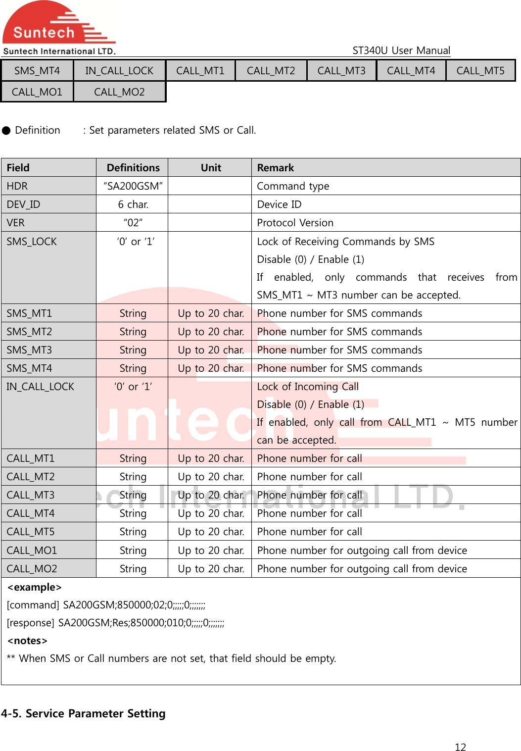                                                                                             ST340U User Manual 12  SMS_MT4  IN_CALL_LOCK  CALL_MT1  CALL_MT2  CALL_MT3  CALL_MT4  CALL_MT5 CALL_MO1  CALL_MO2  ● Definition   : Set parameters related SMS or Call.  Field  Definitions  Unit  Remark HDR  “SA200GSM”    Command type DEV_ID  6 char.    Device ID VER  “02”    Protocol Version SMS_LOCK    ‘0’ or ‘1’    Lock of Receiving Commands by SMS Disable (0) / Enable (1) If enabled, only commands that receives from SMS_MT1 ~ MT3 number can be accepted.  SMS_MT1  String  Up to 20 char. Phone number for SMS commands SMS_MT2  String  Up to 20 char. Phone number for SMS commands SMS_MT3  String  Up to 20 char. Phone number for SMS commands SMS_MT4  String  Up to 20 char. Phone number for SMS commands IN_CALL_LOCK  ‘0’ or ‘1’    Lock of Incoming Call Disable (0) / Enable (1) If  enabled,  only  call  from  CALL_MT1  ~  MT5  number can be accepted. CALL_MT1  String  Up to 20 char. Phone number for call CALL_MT2  String  Up to 20 char. Phone number for call CALL_MT3  String  Up to 20 char. Phone number for call CALL_MT4  String  Up to 20 char. Phone number for call CALL_MT5  String  Up to 20 char. Phone number for call CALL_MO1  String  Up to 20 char. Phone number for outgoing call from device CALL_MO2  String  Up to 20 char. Phone number for outgoing call from device &lt;example&gt; [command] SA200GSM;850000;02;0;;;;;0;;;;;;; [response] SA200GSM;Res;850000;010;0;;;;;0;;;;;;; &lt;notes&gt; ** When SMS or Call numbers are not set, that field should be empty.   4-5. Service Parameter Setting 