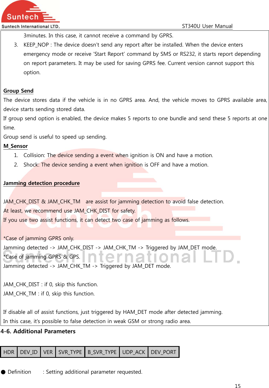                                                                                             ST340U User Manual 15  3minutes. In this case, it cannot receive a command by GPRS. 3. KEEP_NOP : The device doesn’t send any report after be installed. When the device enters emergency mode or receive ‘Start Report’ command by SMS or RS232, it starts report depending on report parameters. It may be used for saving GPRS fee. Current version cannot support this option.  Group Send The device stores data if the vehicle is in no GPRS area. And, the  vehicle moves  to  GPRS  available area, device starts sending stored data.   If group send option is enabled, the device makes 5 reports to one bundle and send these 5 reports at one time. Group send is useful to speed up sending. M_Sensor 1. Collision: The device sending a event when ignition is ON and have a motion.     2. Shock: The device sending a event when ignition is OFF and have a motion.      Jamming detection procedure  JAM_CHK_DIST &amp; JAM_CHK_TM    are assist for jamming detection to avoid false detection. At least, we recommend use JAM_CHK_DIST for safety. If you use two assist functions, it can detect two case of jamming as follows.  *Case of jamming GPRS only. Jamming detected -&gt; JAM_CHK_DIST -&gt; JAM_CHK_TM -&gt; Triggered by JAM_DET mode. *Case of jamming GPRS &amp; GPS. Jamming detected -&gt; JAM_CHK_TM -&gt; Triggered by JAM_DET mode.  JAM_CHK_DIST : if 0, skip this function. JAM_CHK_TM : if 0, skip this function.    If disable all of assist functions, just triggered by HAM_DET mode after detected jamming. In this case, it’s possible to false detection in weak GSM or strong radio area.   4-6. Additional Parameters  HDR  DEV_ID  VER  SVR_TYPE  B_SVR_TYPE UDP_ACK DEV_PORT ● Definition    : Setting additional parameter requested. 