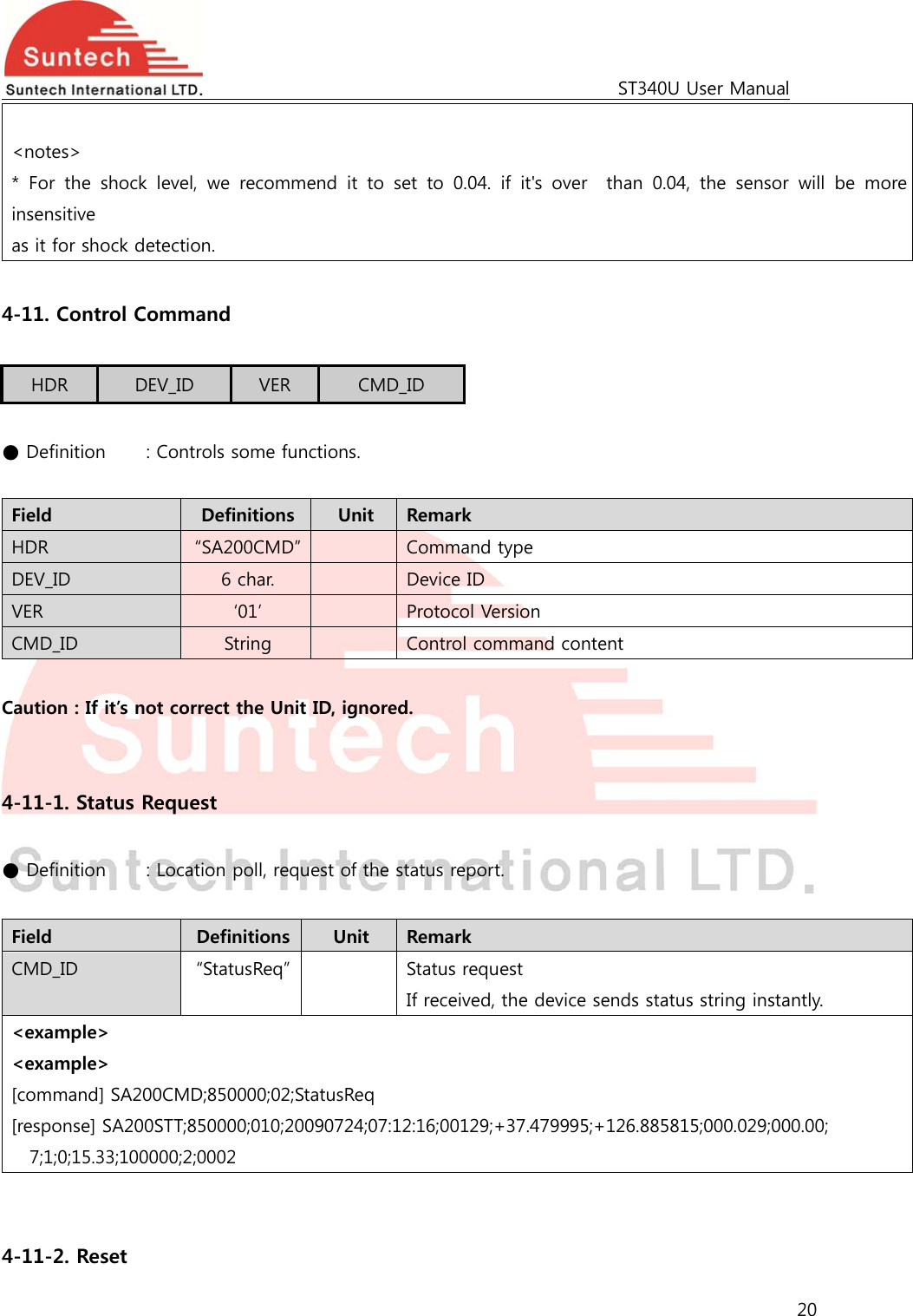                                                                                             ST340U User Manual 20   &lt;notes&gt;   * For the shock level, we recommend it to set to 0.04. if it&apos;s over    than  0.04,  the  sensor  will  be  more insensitive   as it for shock detection.  4-11. Control Command  HDR  DEV_ID  VER  CMD_ID  ● Definition    : Controls some functions.  Field  Definitions  Unit  Remark HDR  “SA200CMD”    Command type DEV_ID  6 char.    Device ID VER  ‘01’    Protocol Version CMD_ID  String    Control command content  Caution : If it’s not correct the Unit ID, ignored.   4-11-1. Status Request  ● Definition   : Location poll, request of the status report.  Field  Definitions  Unit  Remark CMD_ID  “StatusReq”    Status request If received, the device sends status string instantly. &lt;example&gt; &lt;example&gt; [command] SA200CMD;850000;02;StatusReq [response] SA200STT;850000;010;20090724;07:12:16;00129;+37.479995;+126.885815;000.029;000.00; 7;1;0;15.33;100000;2;0002   4-11-2. Reset 