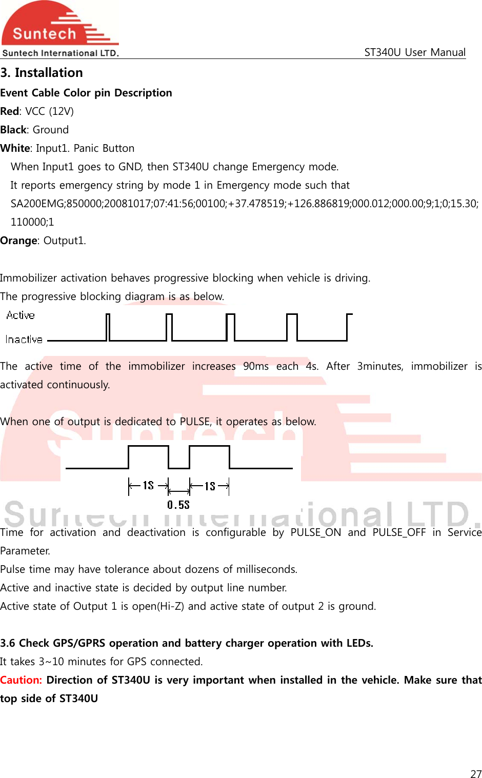                                                                                             ST340U User Manual 27  3. Installation Event Cable Color pin Description Red: VCC (12V) Black: Ground White: Input1. Panic Button   When Input1 goes to GND, then ST340U change Emergency mode. It reports emergency string by mode 1 in Emergency mode such that SA200EMG;850000;20081017;07:41:56;00100;+37.478519;+126.886819;000.012;000.00;9;1;0;15.30; 110000;1 Orange: Output1.  Immobilizer activation behaves progressive blocking when vehicle is driving. The progressive blocking diagram is as below.  The  active  time  of  the  immobilizer  increases  90ms  each  4s.  After  3minutes,  immobilizer  is activated continuously.  When one of output is dedicated to PULSE, it operates as below.      Time  for  activation  and  deactivation  is  configurable  by  PULSE_ON  and  PULSE_OFF  in  Service Parameter. Pulse time may have tolerance about dozens of milliseconds. Active and inactive state is decided by output line number. Active state of Output 1 is open(Hi-Z) and active state of output 2 is ground.  3.6 Check GPS/GPRS operation and battery charger operation with LEDs.   It takes 3~10 minutes for GPS connected. Caution: Direction of ST340U is very important when installed in the vehicle. Make sure that top side of ST340U  