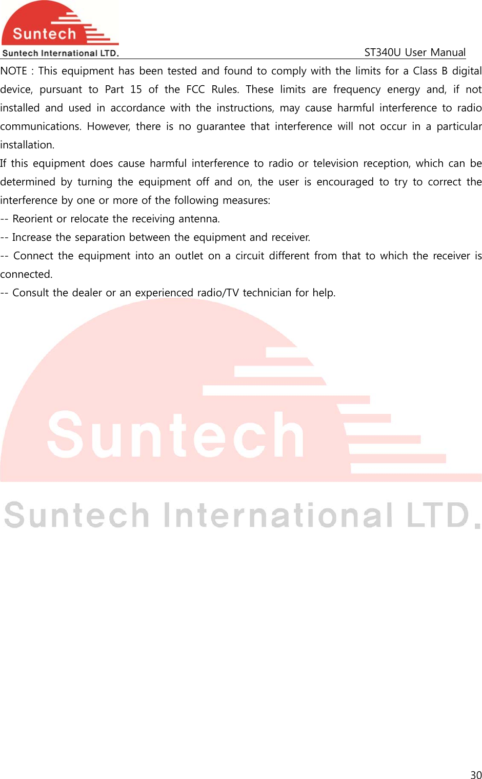                                                                                             ST340U User Manual 30  NOTE : This equipment has been tested and found to comply with the limits for a Class B digital device,  pursuant  to  Part  15  of  the  FCC  Rules.  These  limits  are  frequency  energy  and,  if  not installed and  used  in  accordance  with  the  instructions,  may  cause harmful interference to radio communications. However,  there  is  no  guarantee  that  interference  will  not  occur  in  a  particular installation. If this equipment does cause harmful interference to radio or television reception, which can be determined  by  turning  the  equipment  off  and  on,  the  user  is  encouraged  to  try  to correct the interference by one or more of the following measures: -- Reorient or relocate the receiving antenna. -- Increase the separation between the equipment and receiver. -- Connect the equipment into an outlet on a circuit different from that to which the receiver is connected. -- Consult the dealer or an experienced radio/TV technician for help.  