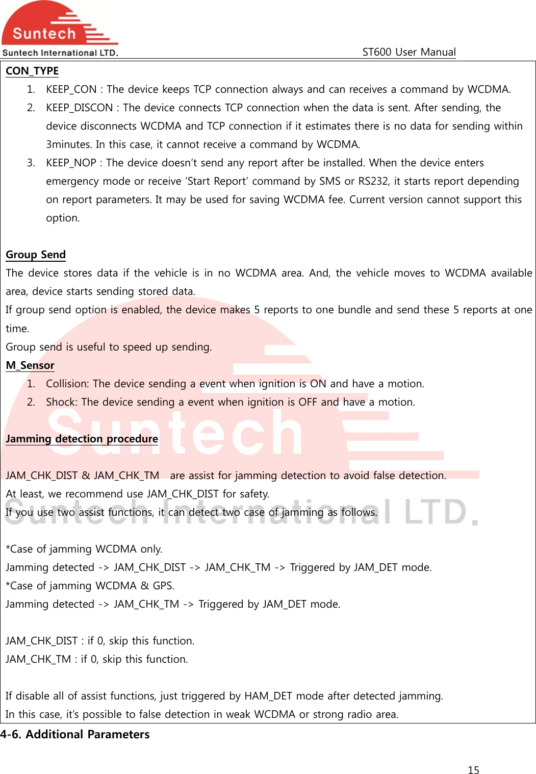                                                                                             ST600 User Manual 15  CON_TYPE 1. KEEP_CON : The device keeps TCP connection always and can receives a command by WCDMA. 2. KEEP_DISCON : The device connects TCP connection when the data is sent. After sending, the device disconnects WCDMA and TCP connection if it estimates there is no data for sending within 3minutes. In this case, it cannot receive a command by WCDMA. 3. KEEP_NOP : The device doesn’t send any report after be installed. When the device enters emergency mode or receive ‘Start Report’ command by SMS or RS232, it starts report depending on report parameters. It may be used for saving WCDMA fee. Current version cannot support this option.  Group Send The device stores data if the vehicle is in no WCDMA area. And, the vehicle moves to WCDMA availablearea, device starts sending stored data.   If group send option is enabled, the device makes 5 reports to one bundle and send these 5 reports at one time. Group send is useful to speed up sending. M_Sensor 1. Collision: The device sending a event when ignition is ON and have a motion.     2. Shock: The device sending a event when ignition is OFF and have a motion.      Jamming detection procedure  JAM_CHK_DIST &amp; JAM_CHK_TM    are assist for jamming detection to avoid false detection. At least, we recommend use JAM_CHK_DIST for safety. If you use two assist functions, it can detect two case of jamming as follows.  *Case of jamming WCDMA only. Jamming detected -&gt; JAM_CHK_DIST -&gt; JAM_CHK_TM -&gt; Triggered by JAM_DET mode. *Case of jamming WCDMA &amp; GPS. Jamming detected -&gt; JAM_CHK_TM -&gt; Triggered by JAM_DET mode.  JAM_CHK_DIST : if 0, skip this function. JAM_CHK_TM : if 0, skip this function.    If disable all of assist functions, just triggered by HAM_DET mode after detected jamming. In this case, it’s possible to false detection in weak WCDMA or strong radio area.   4-6. Additional Parameters 
