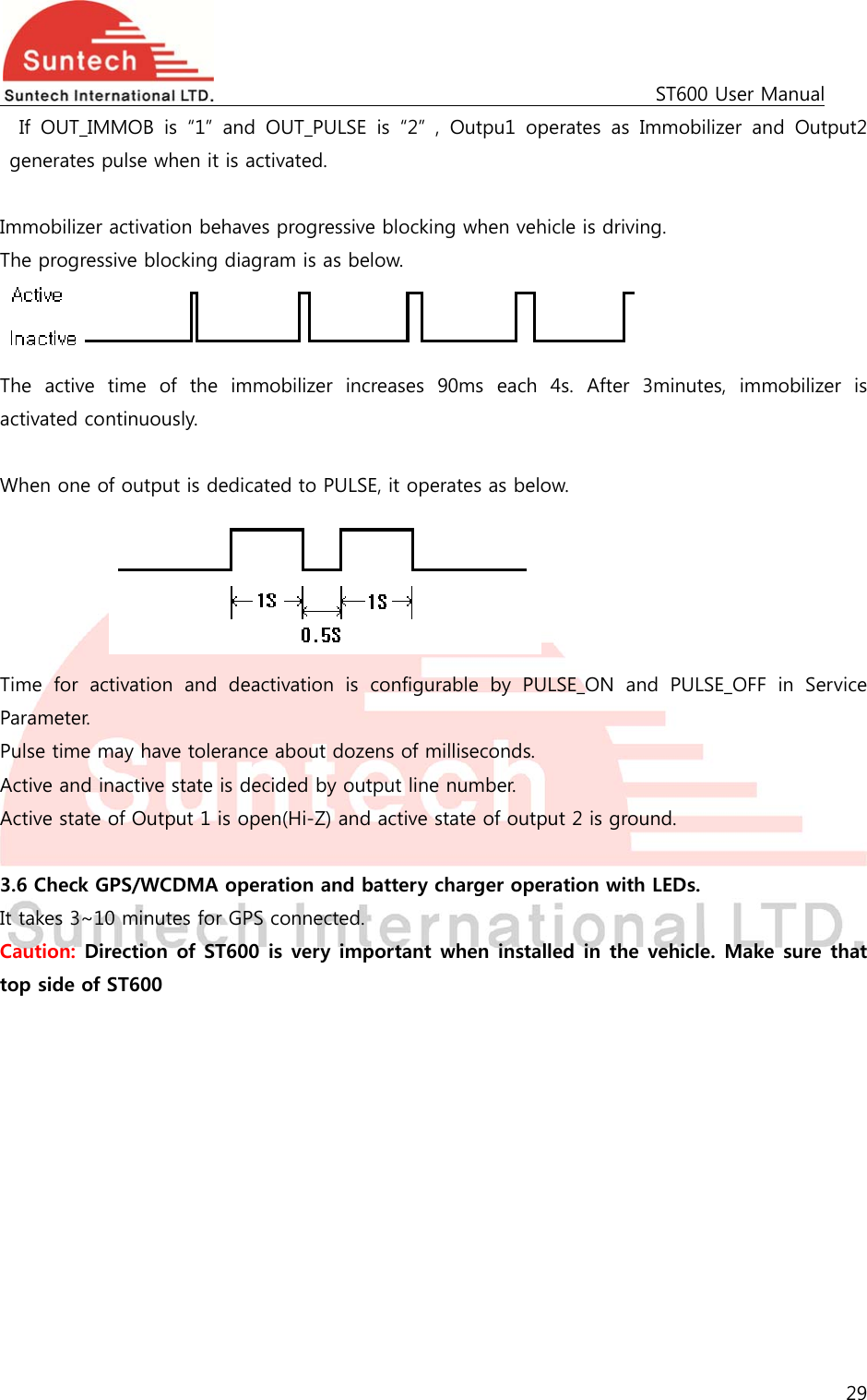                                                                                             ST600 User Manual 29  If  OUT_IMMOB  is  “1”  and  OUT_PULSE  is  “2”  ,  Outpu1  operates  as  Immobilizer  and  Output2 generates pulse when it is activated.  Immobilizer activation behaves progressive blocking when vehicle is driving. The progressive blocking diagram is as below.  The  active  time  of  the  immobilizer  increases  90ms  each  4s.  After  3minutes,  immobilizer  is activated continuously.  When one of output is dedicated to PULSE, it operates as below.      Time  for  activation  and  deactivation  is  configurable  by  PULSE_ON  and  PULSE_OFF  in  Service Parameter. Pulse time may have tolerance about dozens of milliseconds. Active and inactive state is decided by output line number. Active state of Output 1 is open(Hi-Z) and active state of output 2 is ground.  3.6 Check GPS/WCDMA operation and battery charger operation with LEDs.   It takes 3~10 minutes for GPS connected. Caution: Direction of ST600 is very important when installed in the vehicle. Make sure that top side of ST600  