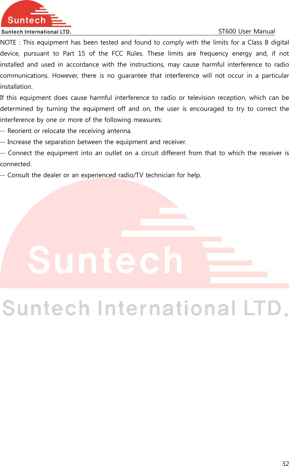                                                                                             ST600 User Manual 32  NOTE : This equipment has been tested and found to comply with the limits for a Class B digital device,  pursuant  to  Part  15  of  the  FCC  Rules.  These  limits  are  frequency  energy  and,  if  not installed  and  used  in  accordance  with  the  instructions,  may  cause harmful interference to radio communications. However,  there  is  no  guarantee  that  interference  will  not  occur  in  a  particular installation. If this equipment does cause harmful interference to radio or television reception, which can be determined  by  turning  the  equipment  off  and  on,  the  user  is  encouraged to try  to correct the interference by one or more of the following measures: -- Reorient or relocate the receiving antenna. -- Increase the separation between the equipment and receiver. -- Connect the equipment into an outlet on a circuit different from that to which the receiver is connected. -- Consult the dealer or an experienced radio/TV technician for help.  