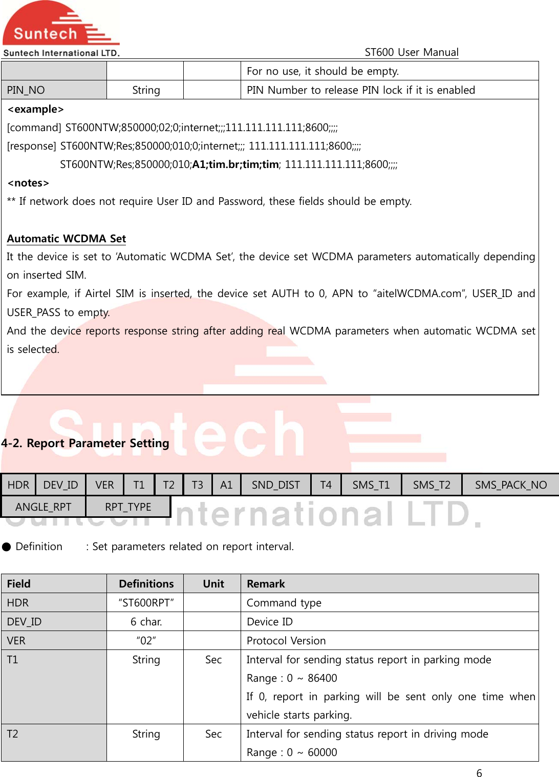                                                                                             ST600 User Manual 6  For no use, it should be empty. PIN_NO  String    PIN Number to release PIN lock if it is enabled &lt;example&gt; [command] ST600NTW;850000;02;0;internet;;;111.111.111.111;8600;;;;   [response] ST600NTW;Res;850000;010;0;internet;;; 111.111.111.111;8600;;;; ST600NTW;Res;850000;010;A1;tim.br;tim;tim; 111.111.111.111;8600;;;; &lt;notes&gt; ** If network does not require User ID and Password, these fields should be empty.  Automatic WCDMA Set It the device is set to ‘Automatic WCDMA Set’, the device set WCDMA parameters automatically depending on inserted SIM. For example, if Airtel SIM is inserted, the device set AUTH to 0, APN to “aitelWCDMA.com”, USER_ID and USER_PASS to empty. And the device reports response string after adding real WCDMA parameters when automatic WCDMA set is selected.     4-2. Report Parameter Setting  HDR  DEV_ID  VER T1  T2  T3 A1 SND_DIST  T4 SMS_T1  SMS_T2  SMS_PACK_NO ANGLE_RPT  RPT_TYPE  ● Definition   : Set parameters related on report interval.  Field  Definitions  Unit  Remark HDR  “ST600RPT”    Command type DEV_ID  6 char.    Device ID VER  “02”    Protocol Version T1  String  Sec  Interval for sending status report in parking mode Range : 0 ~ 86400 If  0,  report  in  parking  will  be  sent  only  one  time  when vehicle starts parking. T2  String  Sec  Interval for sending status report in driving mode Range : 0 ~ 60000 