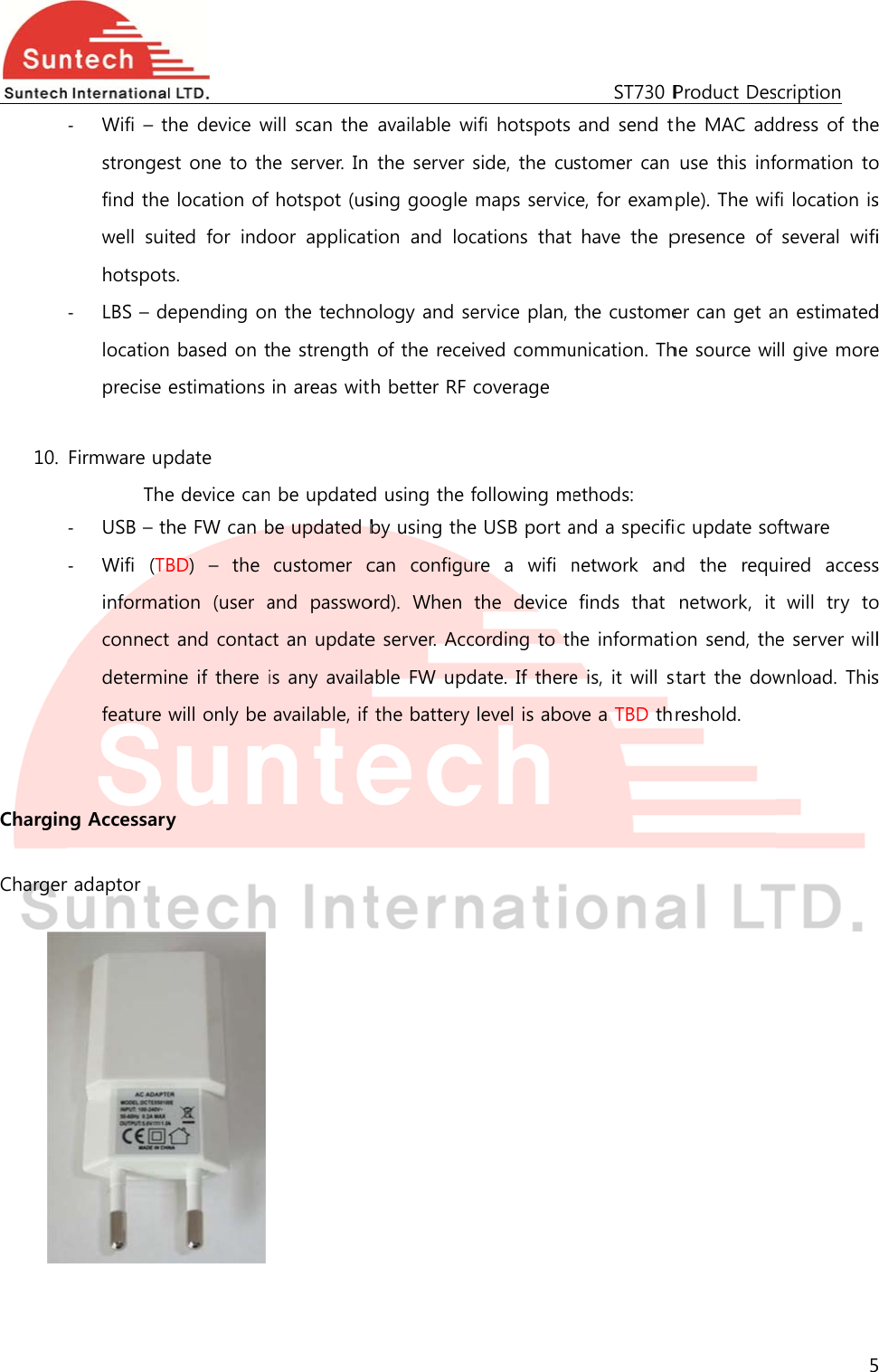  10.  Chargin Charger   ‐ Wifi – tstrongesfind thewell  suihotspot‐ LBS – dlocationprecise  Firmware upThe‐ USB – th‐ Wifi  (TBinformatconnectdetermifeature  ng Accessaryr adaptor       he device wst one to the location of ted  for  indos.   epending onn based on testimations pdate e device canhe FW can bBD)  –  the tion  (user at and contacne if there iwill only be y             will scan the he server. In hotspot (usoor  applicatn the technothe strength in areas witn be updatedbe updated bcustomer cand  passwoct an updateis any availaavailable, if           available wthe server sing google tion  and  locology and seof the receh better RF d using the fby using thecan  configuord).  When e server. Accable FW updthe battery            wifi hotspots side, the cumaps serviccations  that ervice plan, ived commucoverage following mee USB port aure a wifi nthe  device cording to thdate. If therelevel is abov    ST730 Pand send tstomer can ce, for examhave  the pthe customeunication. Thethods: and a specifinetwork  andfinds  that he informatie is, it will sve a TBD thProduct Deshe MAC adduse this infple). The wifpresence  of er can get ahe source wiic update sod  the  requnetwork,  it on send, thstart the dowreshold. scription 5dress of theformation tofi location isseveral  wifian estimatedll give moreoftware uired  accesswill  try  toe server willwnload. This5 e o s i d e s o l s 