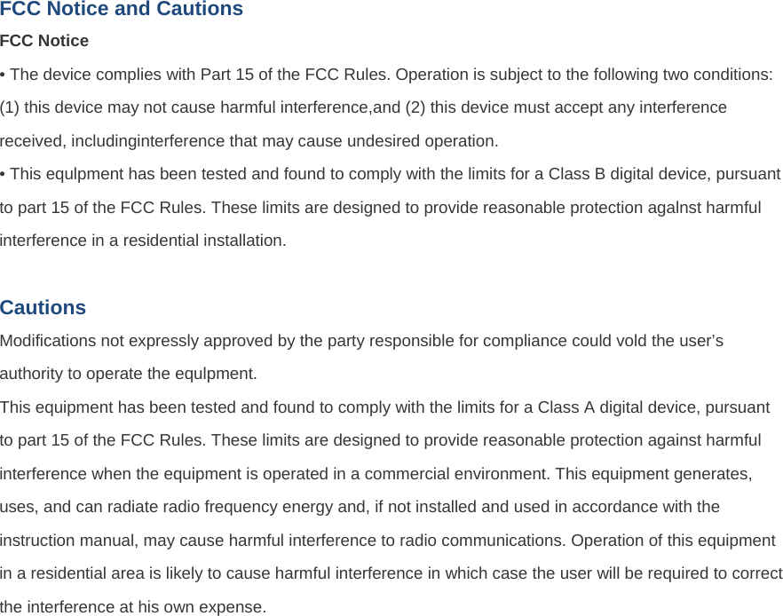 FCC Notice and Cautions FCC Notice • The device complies with Part 15 of the FCC Rules. Operation is subject to the following two conditions: (1) this device may not cause harmful interference,and (2) this device must accept any interference received, includinginterference that may cause undesired operation. • This equlpment has been tested and found to comply with the limits for a Class B digital device, pursuant to part 15 of the FCC Rules. These limits are designed to provide reasonable protection agalnst harmful interference in a residential installation.  Cautions Modifications not expressly approved by the party responsible for compliance could vold the user’s authority to operate the equlpment. This equipment has been tested and found to comply with the limits for a Class A digital device, pursuant to part 15 of the FCC Rules. These limits are designed to provide reasonable protection against harmful interference when the equipment is operated in a commercial environment. This equipment generates, uses, and can radiate radio frequency energy and, if not installed and used in accordance with the instruction manual, may cause harmful interference to radio communications. Operation of this equipment in a residential area is likely to cause harmful interference in which case the user will be required to correct the interference at his own expense. 
