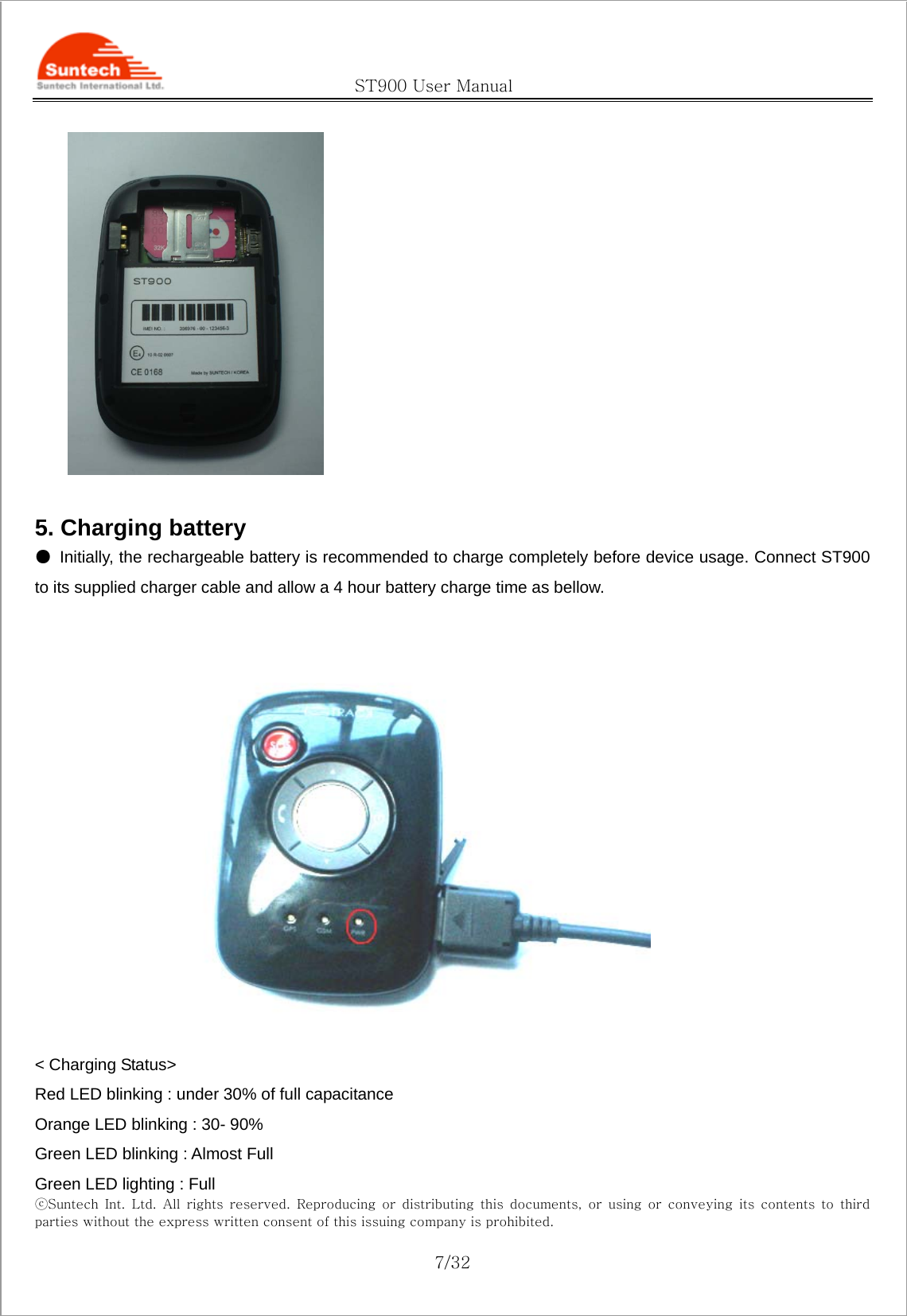                                               ST900 User Manual ⓒSuntech  Int.  Ltd.  All  rights  reserved.  Reproducing  or  distributing this documents, or using or conveying its contents to third parties without the express written consent of this issuing company is prohibited.  7/32   5. Charging battery ●  Initially, the rechargeable battery is recommended to charge completely before device usage. Connect ST900 to its supplied charger cable and allow a 4 hour battery charge time as bellow.   &lt; Charging Status&gt; Red LED blinking : under 30% of full capacitance Orange LED blinking : 30- 90% Green LED blinking : Almost Full Green LED lighting : Full 