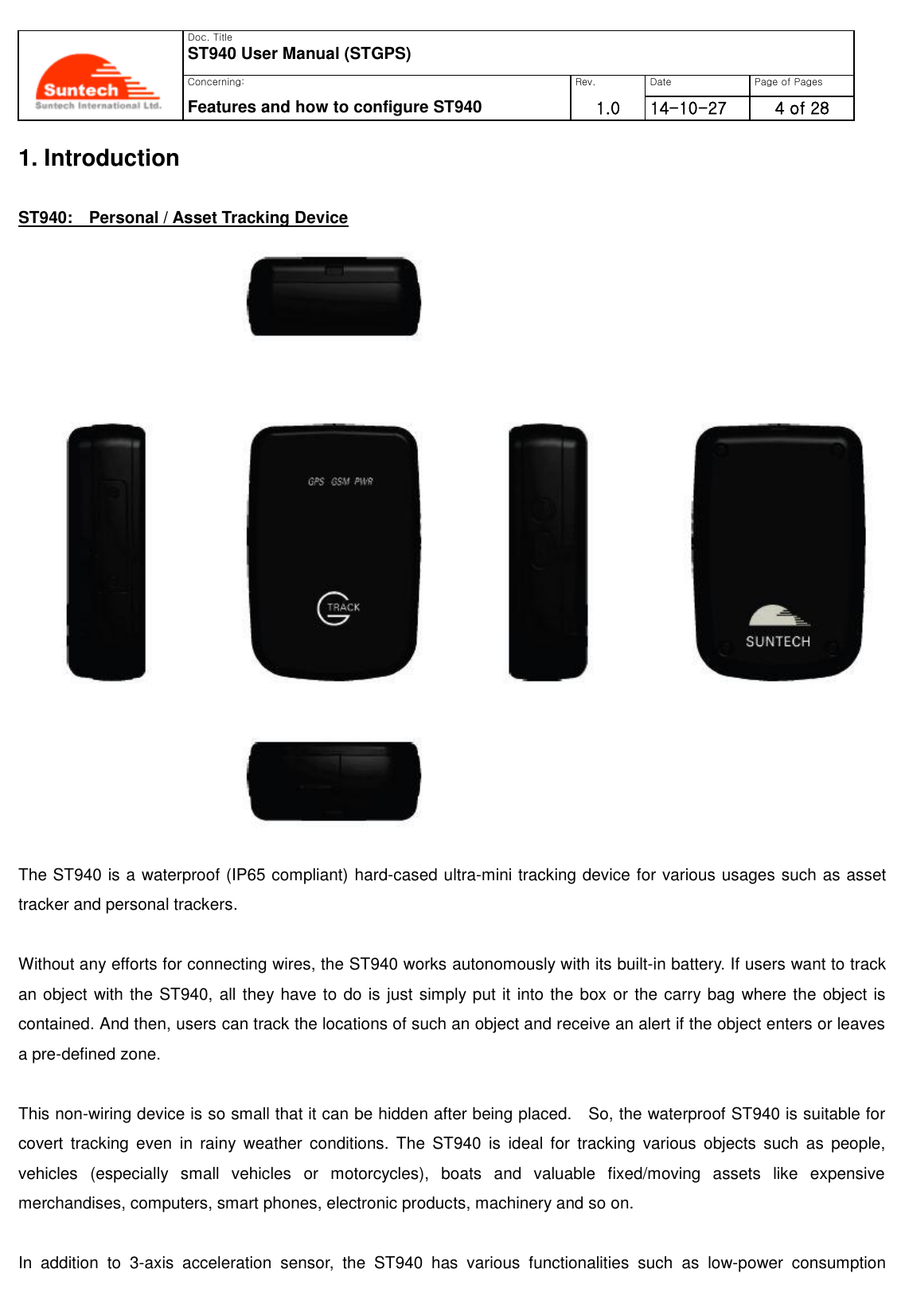   Doc. Title ST940 User Manual (STGPS) Concerning: Rev. Date Page of Pages Features and how to configure ST940 1.0 0      14-10-27 4 of 28  1. Introduction  ST940:    Personal / Asset Tracking Device   The ST940 is a waterproof (IP65 compliant) hard-cased ultra-mini tracking device for various usages such as asset tracker and personal trackers.  Without any efforts for connecting wires, the ST940 works autonomously with its built-in battery. If users want to track an object with the ST940, all they have to do is just simply put it into the box or the carry bag where the object is contained. And then, users can track the locations of such an object and receive an alert if the object enters or leaves a pre-defined zone.  This non-wiring device is so small that it can be hidden after being placed.    So, the waterproof ST940 is suitable for covert  tracking  even  in  rainy  weather  conditions.  The  ST940  is  ideal  for  tracking  various  objects  such  as  people, vehicles  (especially  small  vehicles  or  motorcycles),  boats  and  valuable  fixed/moving  assets  like  expensive merchandises, computers, smart phones, electronic products, machinery and so on.  In  addition  to  3-axis  acceleration  sensor,  the  ST940  has  various  functionalities  such  as  low-power  consumption 