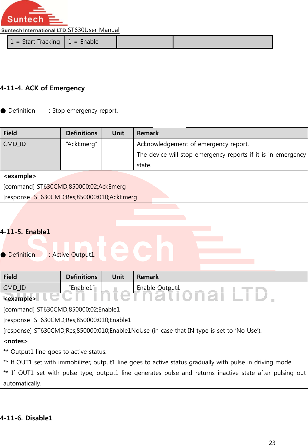  1 =    4-11-4. ● Defin Field CMD_I&lt;exam[comm[respon  4-11-5. ● Defin Field CMD_I&lt;exam[comm[respon[respon&lt;notes** Outp** If OU**  If Oautoma  4-11-6. Start Trackin. ACK of Emnition    : SD mple&gt; mand] ST630Cnse] ST630C. Enable1 nition    : AD mple&gt; mand] ST630Cnse] ST630Cnse] ST630Cs&gt; put1 line goUT1 set withOUT1  set  witatically. . Disable1 ST630Ung  1 = Enamergency Stop emergeDefiniti“Ac k E meCMD;850000MD;Res;8500Active OutpuDefiniti“EnableCMD;850000MD;Res;8500MD;Res;8500oes to active h immobilizeth  pulse  typUser Manualable ency report.ons  Unerg” 0;02;AckEme000;010;AckEut1. ons  Une1” 0;02;Enable1000;010;Enab000;010;Enabstatus. er, output1 lipe,  output1  it  RemaAcknoThe dstate.rg Emerg it  RemaEnableble1 ble1NoUse (ne goes to aline  genera rk owledgemenevice will stork e Output1 (in case thatactive statustes  pulse  ant of emergeop emergen IN type is ss gradually wnd  returns iency report. ncy reports iset to ‘No Uwith pulse ininactive  stat23 f it is in emse’). n driving mote  after  pulsergency de. sing  out 