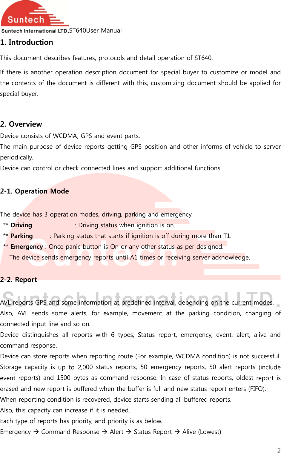  1. IntroThis docIf there the contspecial b 2. OveDevice cThe maperiodicDevice c 2-1. Op The dev** Driv** Park** EmeThe  2-2. Re AVL repAlso,  AVconnectDevice commanDevice cStorage event reerased aWhen reAlso, thiEach typEmergenoduction cument descis another tents of thebuyer. erview consists of Win purpose cally. can control operation Mvice has 3 opving       king     : Pergency : Ondevice sendeport orts GPS anVL  sends  soted input linedistinguishend responsecan store repcapacity  is eports)  and and new repeporting conis capacity cpe of reportsncy  CommST640Ucribes featuroperation d document WCDMA, GPof device reor check conMode peration mod: DrivParking statunce panic bus emergencyd some infoome  alerts, e and so ones  all  report. ports when up  to  2,001500 bytes port is bufferndition is recan increase s has prioritymand RespoUser Manuales, protocolsescription dis different S and event eports gettinnnected linedes, driving,ving status wus that startsutton is On oy reports unormation at pfor  examp. ts  with  6  tyreporting ro00  status  repas commanred when thcovered, devif it is needey, and priorionse  Alerts and detail ocument fowith this, cuparts. ng GPS posis and suppo parking andwhen ignitions if ignition ior any othertil A1 times predefined ile,  movemeypes,  Status oute (For exaports,  50  emnd responsee buffer is fuvice starts seed. ty is as belot  Status Roperation or special buustomizing dtion and otort additionad emergencyn is on. is off duringr status as peor receivingnterval, depeent  at  the preport,  emample, WCDmergency  ree. In  case  ofull and new ending all buow. Report  Aliof ST640. uyer to custodocument shher informs al functions. y.  more than er designed.g server acknending on tparking  conergency,  evDMA conditioeports,  50  af status repostatus reporuffered repove (Lowest) omize or mohould be apof vehicle tT1. .  nowledge. he current mndition,  chanent,  alert, aon) is not sulert  reports orts, oldest rt enters (FIFrts. 2 odel and plied for to server modes. nging  of alive  and uccessful. (include report  is FO). 