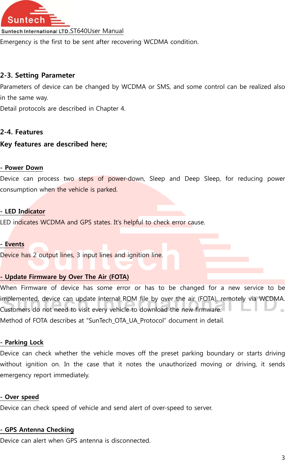  Emergen  2-3. SeParametin the saDetail p 2-4. FeKey fea - PowerDevice consum - LED InLED ind - EventsDevice h - UpdatWhen FimplemeCustomeMethod - ParkinDevice without emergen - Over sDevice c - GPS ADevice cncy is the firetting Paramters of devicame way. rotocols areatures atures are r Down can  procesption when ndicator icates WCDMs has 2 outputte FirmwareFirmware  ofented, devicers do not n of FOTA deng Lock can  check wignition  onncy report imspeed can check spAntenna Checan alert whST640Urst to be senmeter ce can be ch described idescribed s  two  stepthe vehicle MA and GPSt lines, 3 inpe by Over Thf  device  hace can updatneed to visit escribes at “Swhether  the n. In the cammediately. peed of vehiecking en GPS anteUser Manualnt after recovhanged by Wn Chapter 4here; ps  of  poweris parked. S states. It’s hput lines andhe Air (FOTAs  some  errte internal Revery vehicSunTech_OTAvehicle  moase  that  it cle and sendenna is discovering WCDWCDMA or S. r-down,  Sleehelpful to chd ignition linA) ror  or  has ROM file by le to downloA_UA_Protocoves  off  the notes  the d alert of ovonnected. MA conditioSMS, and soep  and  Deheck error cae. to  be  chanover the aioad the newcol” documenpreset  parkunauthorizever-speed to on. ome control eep  Sleep, fause. nged  for  a ir (FOTA), rew firmware. nt in detail. king  boundaed  moving server. can be realifor  reducingnew  servicmotely via Wary  or  startsor  driving, 3 ized also g power e  to  be WCDMA. s driving it  sends 