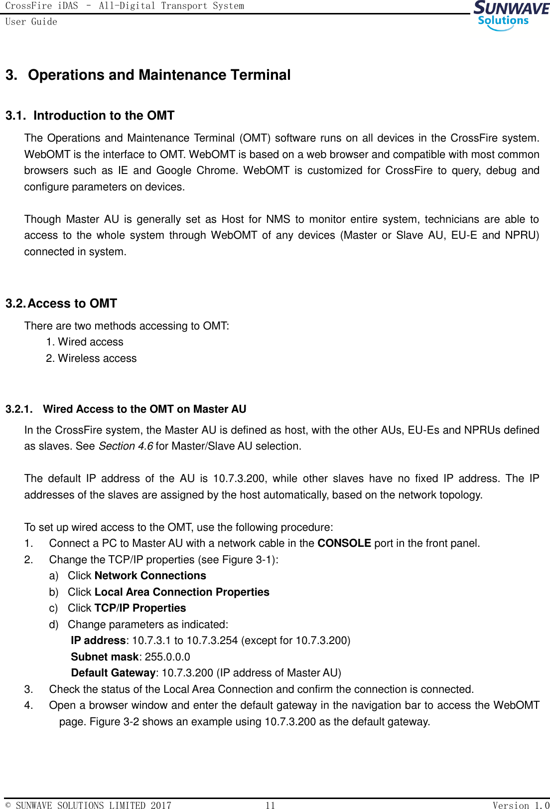 CrossFire iDAS – All-Digital Transport System User Guide   © SUNWAVE SOLUTIONS LIMITED 2017  11  Version 1.0  3.  Operations and Maintenance Terminal 3.1.   Introduction to the OMT The Operations and Maintenance Terminal (OMT) software runs on all devices in the CrossFire system. WebOMT is the interface to OMT. WebOMT is based on a web browser and compatible with most common browsers  such  as  IE  and  Google  Chrome. WebOMT  is  customized  for  CrossFire  to  query,  debug  and configure parameters on devices.  Though  Master AU  is generally  set  as  Host  for  NMS  to monitor  entire system,  technicians are  able to access to  the whole  system  through WebOMT of any  devices (Master  or Slave AU, EU-E and  NPRU) connected in system.  3.2. Access to OMT There are two methods accessing to OMT:   1. Wired access 2. Wireless access  3.2.1.  Wired Access to the OMT on Master AU In the CrossFire system, the Master AU is defined as host, with the other AUs, EU-Es and NPRUs defined as slaves. See Section 4.6 for Master/Slave AU selection.  The  default  IP  address  of  the  AU  is  10.7.3.200,  while  other  slaves  have  no  fixed  IP  address.  The  IP addresses of the slaves are assigned by the host automatically, based on the network topology.  To set up wired access to the OMT, use the following procedure: 1.  Connect a PC to Master AU with a network cable in the CONSOLE port in the front panel. 2.  Change the TCP/IP properties (see Figure 3-1): a)  Click Network Connections b)  Click Local Area Connection Properties c)  Click TCP/IP Properties d)  Change parameters as indicated: IP address: 10.7.3.1 to 10.7.3.254 (except for 10.7.3.200) Subnet mask: 255.0.0.0 Default Gateway: 10.7.3.200 (IP address of Master AU) 3.  Check the status of the Local Area Connection and confirm the connection is connected.   4.  Open a browser window and enter the default gateway in the navigation bar to access the WebOMT page. Figure 3-2 shows an example using 10.7.3.200 as the default gateway.  