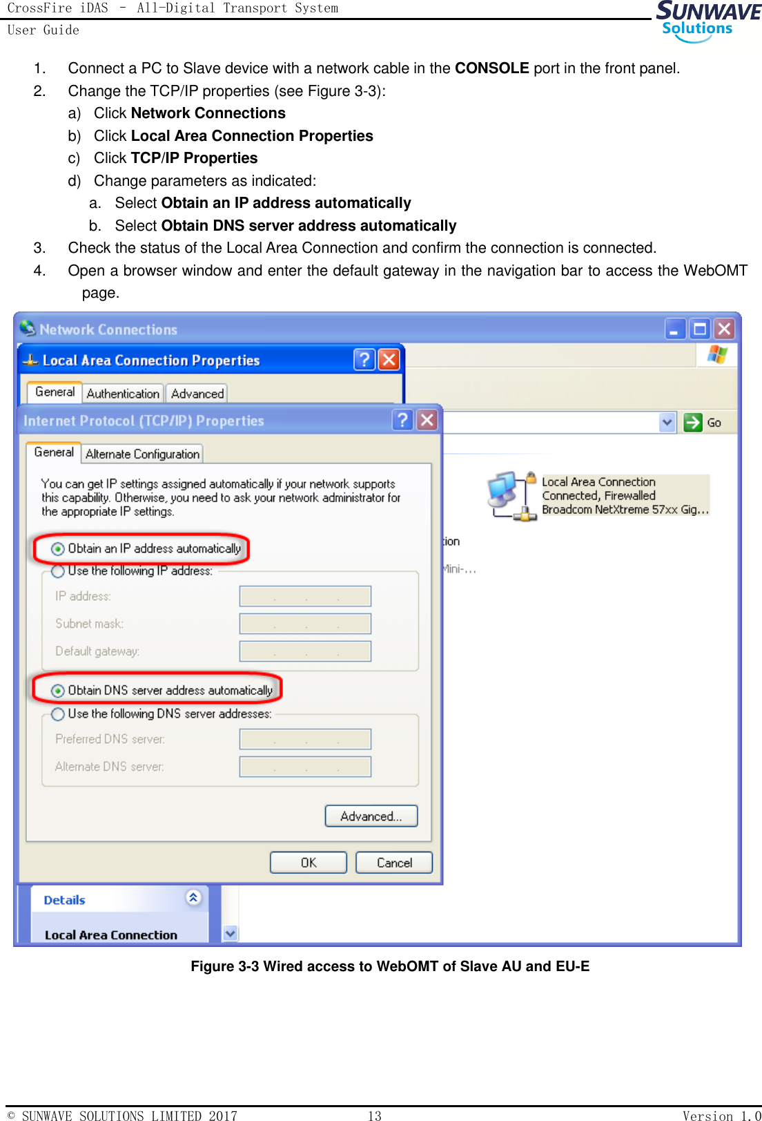 CrossFire iDAS – All-Digital Transport System User Guide   © SUNWAVE SOLUTIONS LIMITED 2017  13  Version 1.0  1.  Connect a PC to Slave device with a network cable in the CONSOLE port in the front panel. 2.  Change the TCP/IP properties (see Figure 3-3): a)  Click Network Connections b)  Click Local Area Connection Properties c)  Click TCP/IP Properties d)  Change parameters as indicated: a.  Select Obtain an IP address automatically b.  Select Obtain DNS server address automatically 3.  Check the status of the Local Area Connection and confirm the connection is connected.   4.  Open a browser window and enter the default gateway in the navigation bar to access the WebOMT page.  Figure 3-3 Wired access to WebOMT of Slave AU and EU-E  