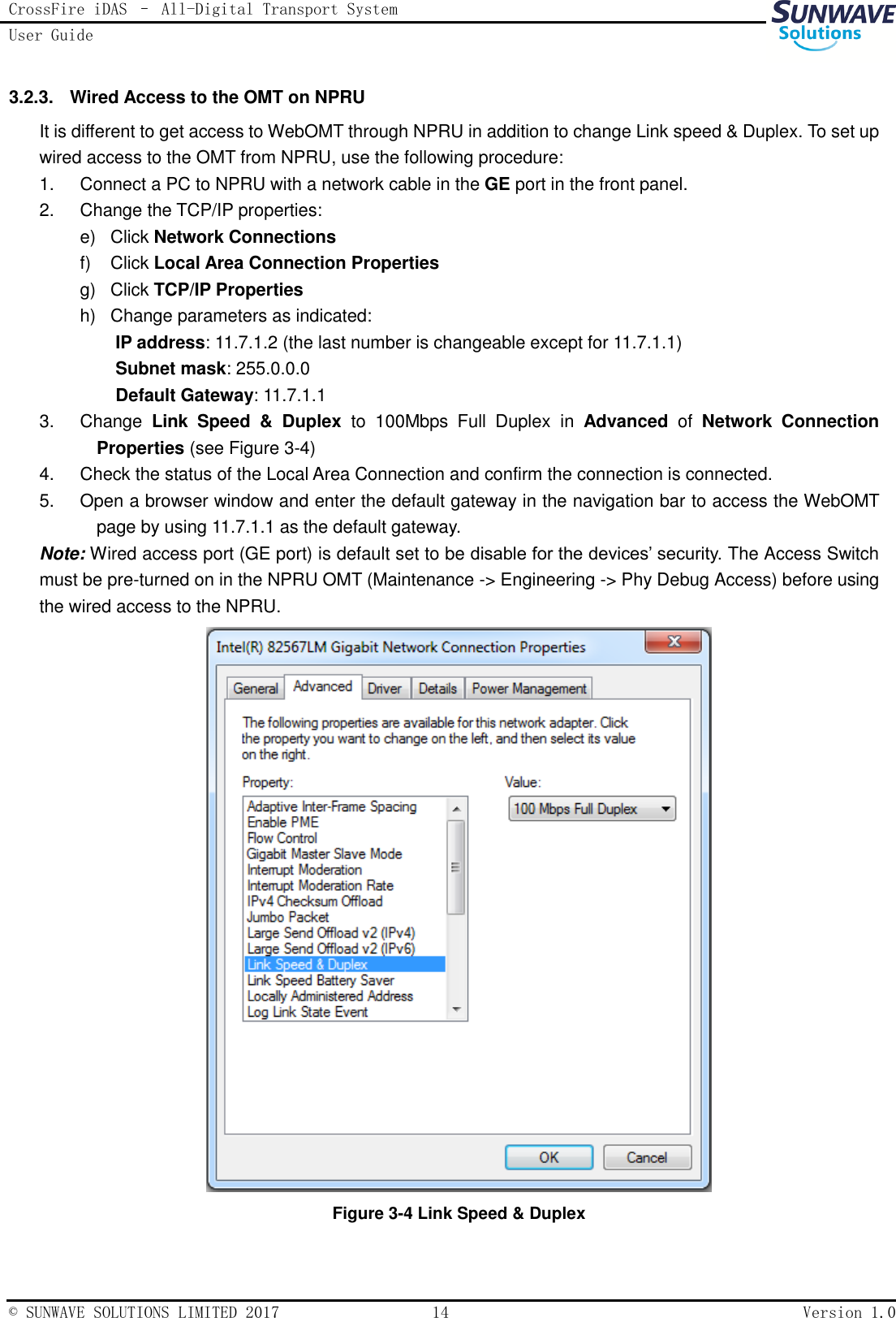 CrossFire iDAS – All-Digital Transport System User Guide   © SUNWAVE SOLUTIONS LIMITED 2017  14  Version 1.0  3.2.3.  Wired Access to the OMT on NPRU It is different to get access to WebOMT through NPRU in addition to change Link speed &amp; Duplex. To set up wired access to the OMT from NPRU, use the following procedure: 1.  Connect a PC to NPRU with a network cable in the GE port in the front panel. 2.  Change the TCP/IP properties: e)  Click Network Connections f)  Click Local Area Connection Properties g)  Click TCP/IP Properties h)  Change parameters as indicated: IP address: 11.7.1.2 (the last number is changeable except for 11.7.1.1) Subnet mask: 255.0.0.0 Default Gateway: 11.7.1.1 3.  Change  Link  Speed  &amp;  Duplex to  100Mbps  Full  Duplex  in  Advanced  of  Network  Connection Properties (see Figure 3-4) 4.  Check the status of the Local Area Connection and confirm the connection is connected.   5.  Open a browser window and enter the default gateway in the navigation bar to access the WebOMT page by using 11.7.1.1 as the default gateway. Note: Wired access port (GE port) is default set to be disable for the devices’ security. The Access Switch must be pre-turned on in the NPRU OMT (Maintenance -&gt; Engineering -&gt; Phy Debug Access) before using the wired access to the NPRU.  Figure 3-4 Link Speed &amp; Duplex 