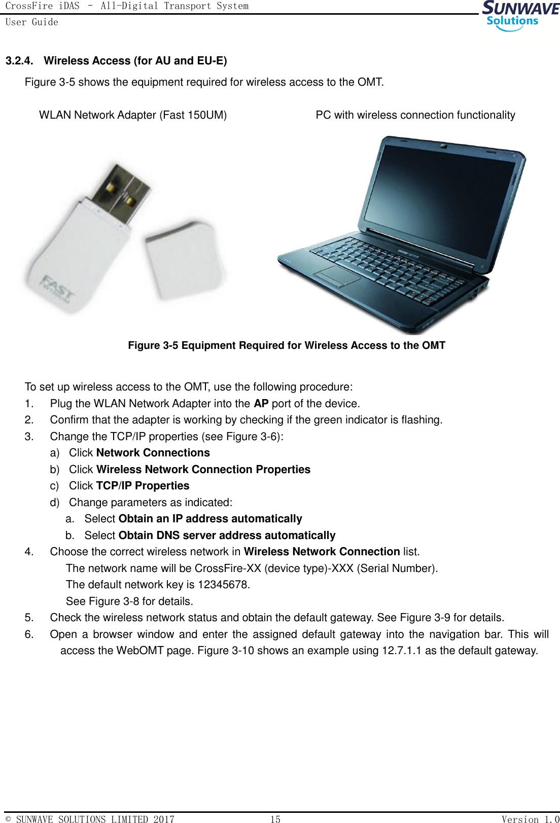 CrossFire iDAS – All-Digital Transport System User Guide   © SUNWAVE SOLUTIONS LIMITED 2017  15  Version 1.0  3.2.4.  Wireless Access (for AU and EU-E) Figure 3-5 shows the equipment required for wireless access to the OMT.  WLAN Network Adapter (Fast 150UM)                             PC with wireless connection functionality           Figure 3-5 Equipment Required for Wireless Access to the OMT                                              To set up wireless access to the OMT, use the following procedure: 1.  Plug the WLAN Network Adapter into the AP port of the device. 2.  Confirm that the adapter is working by checking if the green indicator is flashing. 3.  Change the TCP/IP properties (see Figure 3-6): a)  Click Network Connections b)  Click Wireless Network Connection Properties c)  Click TCP/IP Properties d)  Change parameters as indicated: a.  Select Obtain an IP address automatically b.  Select Obtain DNS server address automatically 4.  Choose the correct wireless network in Wireless Network Connection list. The network name will be CrossFire-XX (device type)-XXX (Serial Number).   The default network key is 12345678.   See Figure 3-8 for details. 5.  Check the wireless network status and obtain the default gateway. See Figure 3-9 for details.   6.  Open a  browser window and  enter the assigned default  gateway into  the  navigation  bar. This  will access the WebOMT page. Figure 3-10 shows an example using 12.7.1.1 as the default gateway. 
