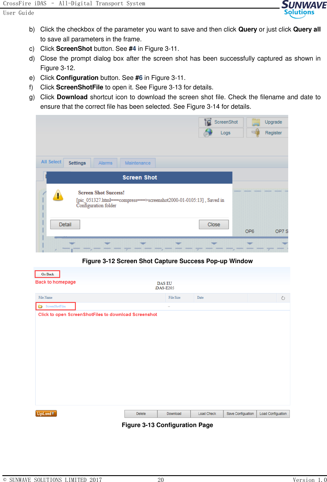 CrossFire iDAS – All-Digital Transport System User Guide   © SUNWAVE SOLUTIONS LIMITED 2017  20  Version 1.0  b)  Click the checkbox of the parameter you want to save and then click Query or just click Query all to save all parameters in the frame. c)  Click ScreenShot button. See #4 in Figure 3-11. d)  Close the prompt dialog box after the screen shot has been successfully captured as shown in Figure 3-12. e)  Click Configuration button. See #6 in Figure 3-11. f)  Click ScreenShotFile to open it. See Figure 3-13 for details. g)  Click Download shortcut icon to download the screen shot file. Check the filename and date to ensure that the correct file has been selected. See Figure 3-14 for details.  Figure 3-12 Screen Shot Capture Success Pop-up Window  Figure 3-13 Configuration Page  