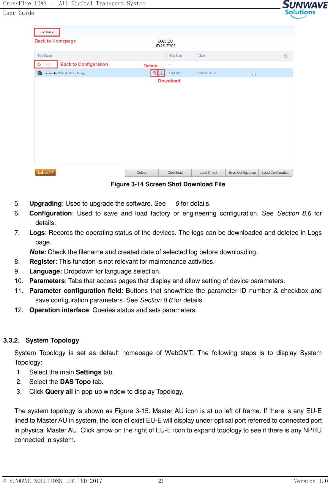 CrossFire iDAS – All-Digital Transport System User Guide   © SUNWAVE SOLUTIONS LIMITED 2017  21  Version 1.0   Figure 3-14 Screen Shot Download File  5. Upgrading: Used to upgrade the software. See      9 for details. 6. Configuration:  Used  to  save  and  load  factory  or  engineering  configuration.  See  Section  8.6  for details. 7. Logs: Records the operating status of the devices. The logs can be downloaded and deleted in Logs page.   Note: Check the filename and created date of selected log before downloading. 8. Register: This function is not relevant for maintenance activities. 9. Language: Dropdown for language selection. 10. Parameters: Tabs that access pages that display and allow setting of device parameters. 11. Parameter configuration field: Buttons that show/hide the parameter ID number &amp; checkbox and save configuration parameters. See Section 8.6 for details. 12. Operation interface: Queries status and sets parameters.  3.3.2.  System Topology System  Topology  is  set  as  default  homepage  of  WebOMT.  The  following  steps  is  to  display  System Topology: 1.  Select the main Settings tab. 2.  Select the DAS Topo tab. 3.  Click Query all in pop-up window to display Topology.  The system topology is shown as Figure 3-15. Master AU icon is at up left of frame. If there is any EU-E lined to Master AU in system, the icon of exist EU-E will display under optical port referred to connected port in physical Master AU. Click arrow on the right of EU-E icon to expand topology to see if there is any NPRU connected in system. 