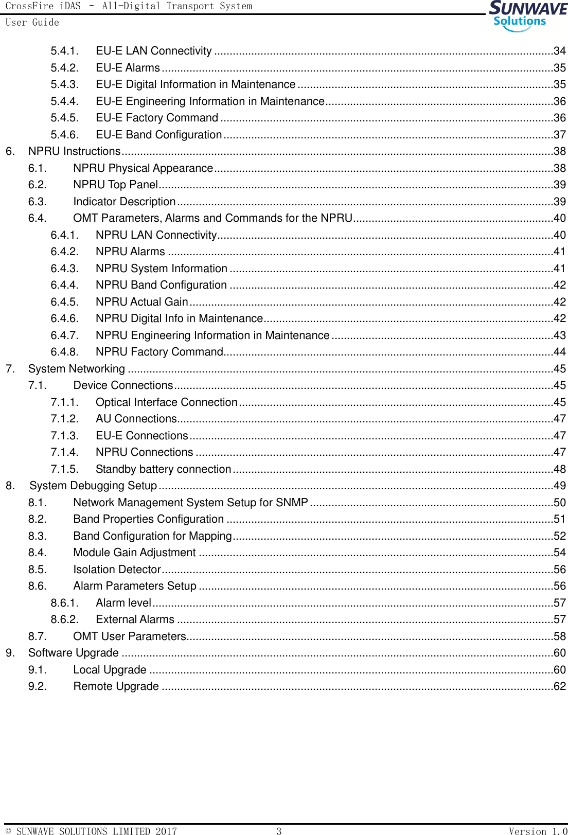 CrossFire iDAS – All-Digital Transport System User Guide   © SUNWAVE SOLUTIONS LIMITED 2017  3  Version 1.0  5.4.1.  EU-E LAN Connectivity ..............................................................................................................34 5.4.2.  EU-E Alarms ...............................................................................................................................35 5.4.3.  EU-E Digital Information in Maintenance ...................................................................................35 5.4.4.  EU-E Engineering Information in Maintenance ..........................................................................36 5.4.5.  EU-E Factory Command ............................................................................................................36 5.4.6.  EU-E Band Configuration ...........................................................................................................37 6.  NPRU Instructions ............................................................................................................................................38 6.1.  NPRU Physical Appearance ..............................................................................................................38 6.2.  NPRU Top Panel ................................................................................................................................39 6.3.  Indicator Description ..........................................................................................................................39 6.4.  OMT Parameters, Alarms and Commands for the NPRU .................................................................40 6.4.1.  NPRU LAN Connectivity .............................................................................................................40 6.4.2.  NPRU Alarms .............................................................................................................................41 6.4.3.  NPRU System Information .........................................................................................................41 6.4.4.  NPRU Band Configuration .........................................................................................................42 6.4.5.  NPRU Actual Gain ......................................................................................................................42 6.4.6.  NPRU Digital Info in Maintenance ..............................................................................................42 6.4.7.  NPRU Engineering Information in Maintenance ........................................................................43 6.4.8.  NPRU Factory Command...........................................................................................................44 7.  System Networking ..........................................................................................................................................45 7.1.  Device Connections ...........................................................................................................................45 7.1.1.  Optical Interface Connection ......................................................................................................45 7.1.2.  AU Connections..........................................................................................................................47 7.1.3.  EU-E Connections ......................................................................................................................47 7.1.4.  NPRU Connections ....................................................................................................................47 7.1.5.  Standby battery connection ........................................................................................................48 8.  System Debugging Setup ................................................................................................................................49 8.1.  Network Management System Setup for SNMP ...............................................................................50 8.2.  Band Properties Configuration ..........................................................................................................51 8.3.  Band Configuration for Mapping ........................................................................................................52 8.4.  Module Gain Adjustment ...................................................................................................................54 8.5.  Isolation Detector ...............................................................................................................................56 8.6.  Alarm Parameters Setup ...................................................................................................................56 8.6.1.  Alarm level ..................................................................................................................................57 8.6.2.  External Alarms ..........................................................................................................................57 8.7.  OMT User Parameters .......................................................................................................................58 9.  Software Upgrade ............................................................................................................................................60 9.1.  Local Upgrade ...................................................................................................................................60 9.2.  Remote Upgrade ...............................................................................................................................62   