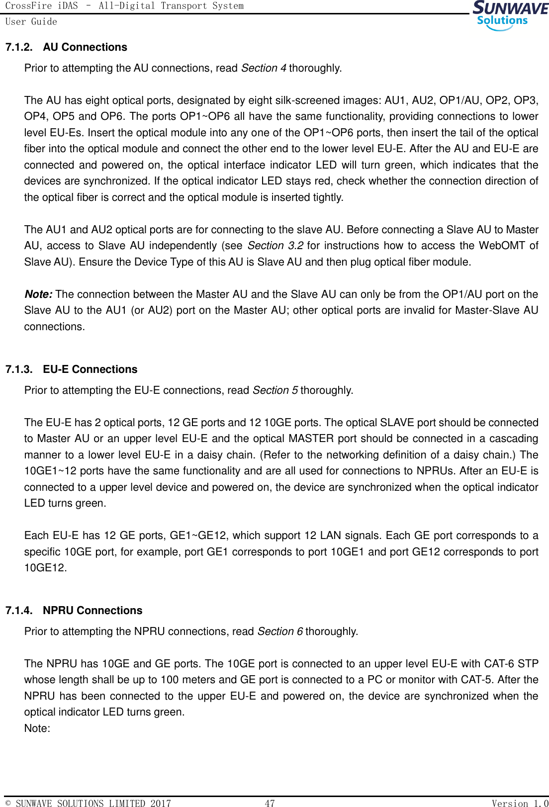 CrossFire iDAS – All-Digital Transport System User Guide   © SUNWAVE SOLUTIONS LIMITED 2017  47  Version 1.0  7.1.2.  AU Connections Prior to attempting the AU connections, read Section 4 thoroughly.  The AU has eight optical ports, designated by eight silk-screened images: AU1, AU2, OP1/AU, OP2, OP3, OP4, OP5 and OP6. The ports OP1~OP6 all have the same functionality, providing connections to lower level EU-Es. Insert the optical module into any one of the OP1~OP6 ports, then insert the tail of the optical fiber into the optical module and connect the other end to the lower level EU-E. After the AU and EU-E are connected and powered on, the optical interface indicator LED will  turn green, which indicates that the devices are synchronized. If the optical indicator LED stays red, check whether the connection direction of the optical fiber is correct and the optical module is inserted tightly.  The AU1 and AU2 optical ports are for connecting to the slave AU. Before connecting a Slave AU to Master AU, access to Slave AU independently (see Section 3.2 for instructions how to access the WebOMT of Slave AU). Ensure the Device Type of this AU is Slave AU and then plug optical fiber module.  Note: The connection between the Master AU and the Slave AU can only be from the OP1/AU port on the Slave AU to the AU1 (or AU2) port on the Master AU; other optical ports are invalid for Master-Slave AU connections.  7.1.3.  EU-E Connections Prior to attempting the EU-E connections, read Section 5 thoroughly.  The EU-E has 2 optical ports, 12 GE ports and 12 10GE ports. The optical SLAVE port should be connected to Master AU or an upper level EU-E and the optical MASTER port should be connected in a cascading manner to a lower level EU-E in a daisy chain. (Refer to the networking definition of a daisy chain.) The 10GE1~12 ports have the same functionality and are all used for connections to NPRUs. After an EU-E is connected to a upper level device and powered on, the device are synchronized when the optical indicator LED turns green.  Each EU-E has 12 GE ports, GE1~GE12, which support 12 LAN signals. Each GE port corresponds to a specific 10GE port, for example, port GE1 corresponds to port 10GE1 and port GE12 corresponds to port 10GE12.  7.1.4.  NPRU Connections Prior to attempting the NPRU connections, read Section 6 thoroughly.  The NPRU has 10GE and GE ports. The 10GE port is connected to an upper level EU-E with CAT-6 STP whose length shall be up to 100 meters and GE port is connected to a PC or monitor with CAT-5. After the NPRU has been connected to the upper EU-E and powered on, the device are synchronized when the optical indicator LED turns green. Note:   