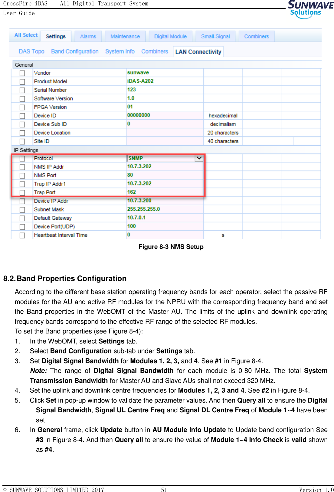 CrossFire iDAS – All-Digital Transport System User Guide   © SUNWAVE SOLUTIONS LIMITED 2017  51  Version 1.0   Figure 8-3 NMS Setup  8.2. Band Properties Configuration According to the different base station operating frequency bands for each operator, select the passive RF modules for the AU and active RF modules for the NPRU with the corresponding frequency band and set the Band properties in the WebOMT of the Master AU. The limits of the uplink and downlink operating frequency bands correspond to the effective RF range of the selected RF modules.   To set the Band properties (see Figure 8-4): 1.  In the WebOMT, select Settings tab. 2.  Select Band Configuration sub-tab under Settings tab. 3.  Set Digital Signal Bandwidth for Modules 1, 2, 3, and 4. See #1 in Figure 8-4. Note: The  range  of  Digital  Signal  Bandwidth  for  each  module  is  0-80  MHz.  The  total  System Transmission Bandwidth for Master AU and Slave AUs shall not exceed 320 MHz. 4.  Set the uplink and downlink centre frequencies for Modules 1, 2, 3 and 4. See #2 in Figure 8-4. 5.  Click Set in pop-up window to validate the parameter values. And then Query all to ensure the Digital Signal Bandwidth, Signal UL Centre Freq and Signal DL Centre Freq of Module 1~4 have been set 6.  In General frame, click Update button in AU Module Info Update to Update band configuration See #3 in Figure 8-4. And then Query all to ensure the value of Module 1~4 Info Check is valid shown as #4. 