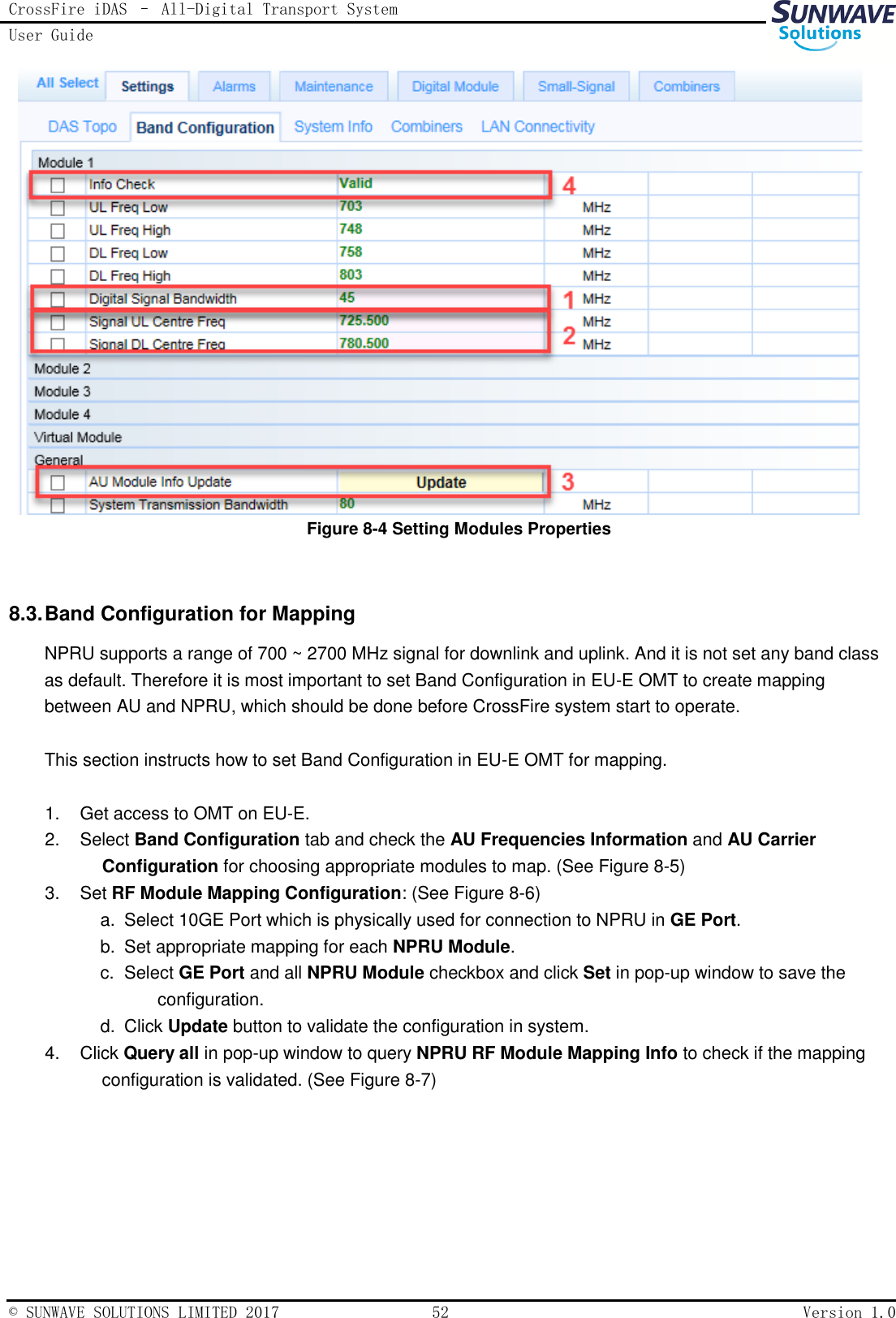 CrossFire iDAS – All-Digital Transport System User Guide   © SUNWAVE SOLUTIONS LIMITED 2017  52  Version 1.0   Figure 8-4 Setting Modules Properties  8.3. Band Configuration for Mapping NPRU supports a range of 700 ~ 2700 MHz signal for downlink and uplink. And it is not set any band class as default. Therefore it is most important to set Band Configuration in EU-E OMT to create mapping between AU and NPRU, which should be done before CrossFire system start to operate.  This section instructs how to set Band Configuration in EU-E OMT for mapping.  1.  Get access to OMT on EU-E. 2.  Select Band Configuration tab and check the AU Frequencies Information and AU Carrier Configuration for choosing appropriate modules to map. (See Figure 8-5) 3.  Set RF Module Mapping Configuration: (See Figure 8-6) a.   Select 10GE Port which is physically used for connection to NPRU in GE Port. b.   Set appropriate mapping for each NPRU Module. c.   Select GE Port and all NPRU Module checkbox and click Set in pop-up window to save the configuration. d.   Click Update button to validate the configuration in system. 4.  Click Query all in pop-up window to query NPRU RF Module Mapping Info to check if the mapping configuration is validated. (See Figure 8-7)  