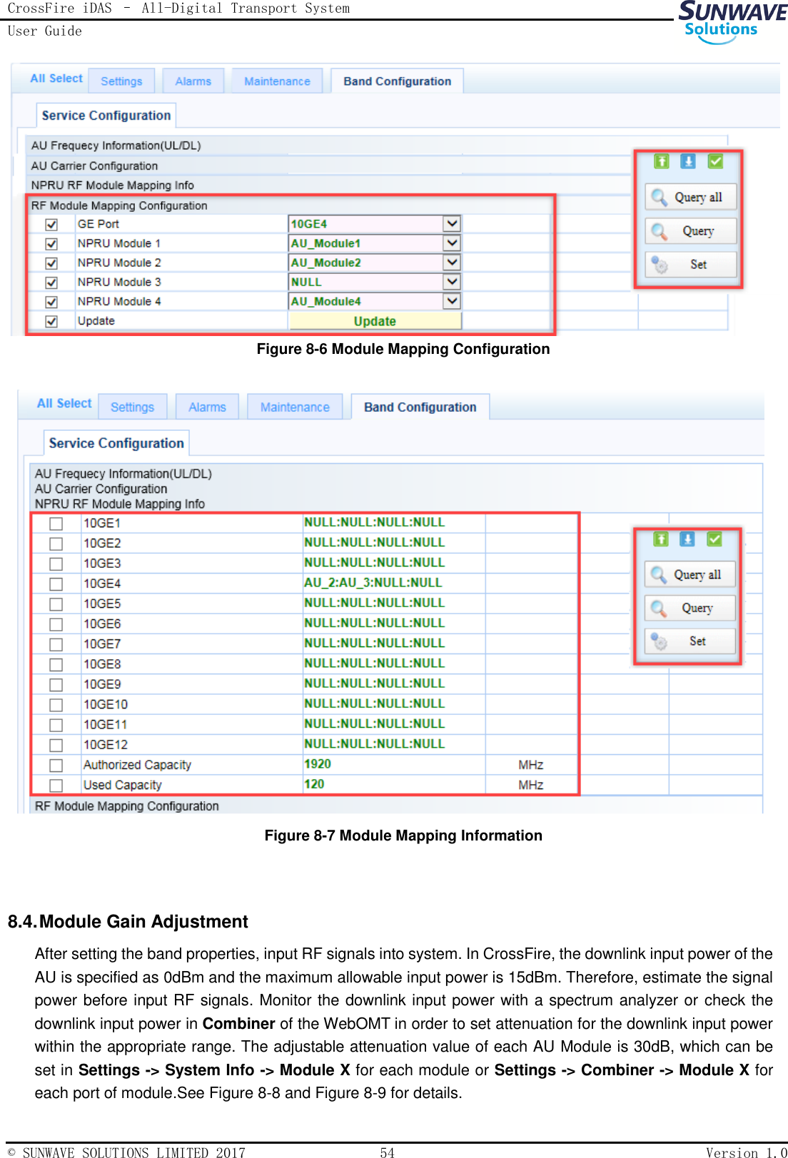 CrossFire iDAS – All-Digital Transport System User Guide   © SUNWAVE SOLUTIONS LIMITED 2017  54  Version 1.0   Figure 8-6 Module Mapping Configuration   Figure 8-7 Module Mapping Information   8.4. Module Gain Adjustment   After setting the band properties, input RF signals into system. In CrossFire, the downlink input power of the AU is specified as 0dBm and the maximum allowable input power is 15dBm. Therefore, estimate the signal power before input RF signals. Monitor the downlink input power with a spectrum analyzer or check the downlink input power in Combiner of the WebOMT in order to set attenuation for the downlink input power within the appropriate range. The adjustable attenuation value of each AU Module is 30dB, which can be set in Settings -&gt; System Info -&gt; Module X for each module or Settings -&gt; Combiner -&gt; Module X for each port of module.See Figure 8-8 and Figure 8-9 for details. 