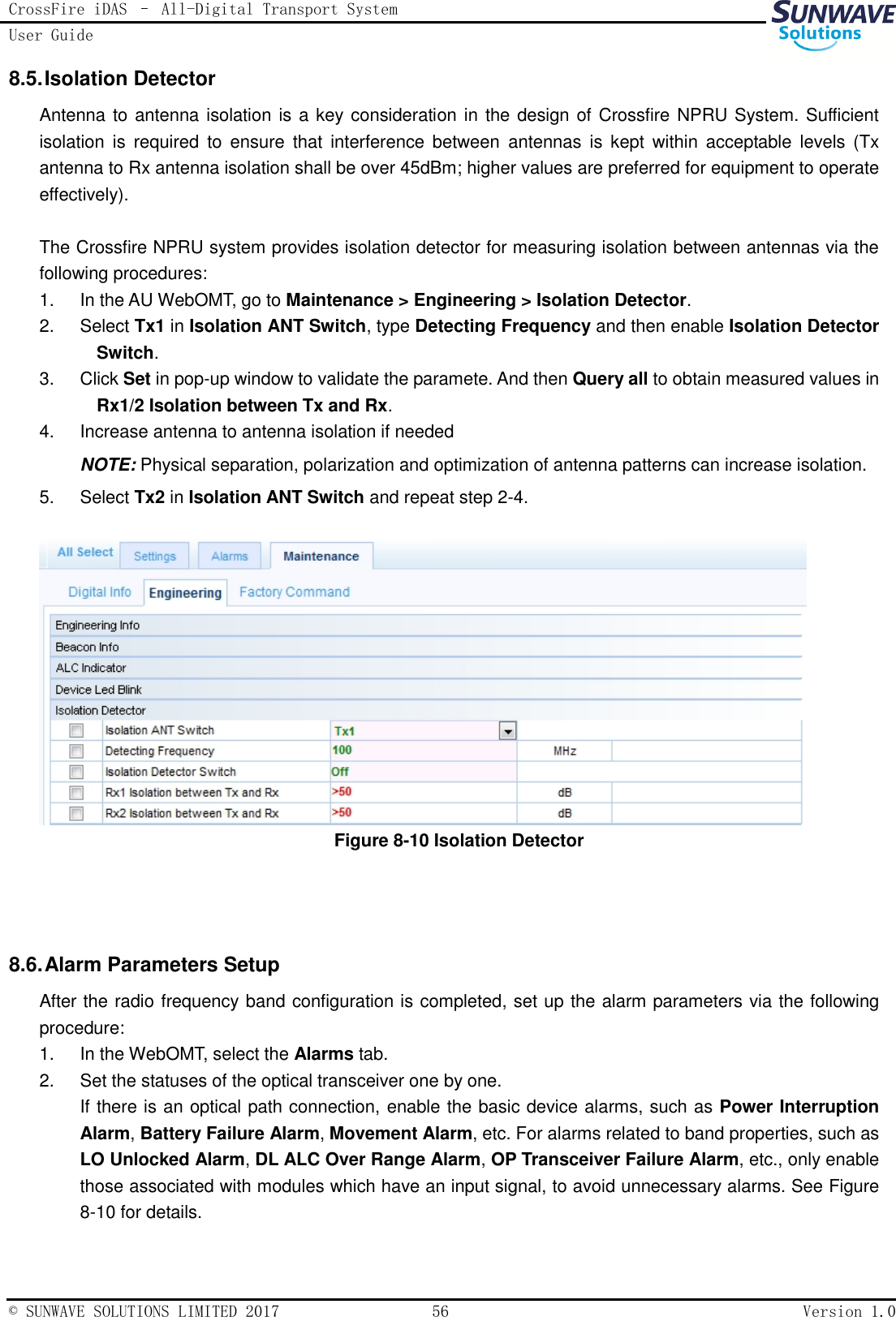 CrossFire iDAS – All-Digital Transport System User Guide   © SUNWAVE SOLUTIONS LIMITED 2017  56  Version 1.0  8.5. Isolation Detector Antenna to antenna isolation is a key consideration in the design of Crossfire NPRU System. Sufficient isolation  is  required to  ensure  that  interference  between  antennas  is  kept  within  acceptable  levels  (Tx antenna to Rx antenna isolation shall be over 45dBm; higher values are preferred for equipment to operate effectively).  The Crossfire NPRU system provides isolation detector for measuring isolation between antennas via the following procedures: 1.  In the AU WebOMT, go to Maintenance &gt; Engineering &gt; Isolation Detector. 2.  Select Tx1 in Isolation ANT Switch, type Detecting Frequency and then enable Isolation Detector Switch. 3.  Click Set in pop-up window to validate the paramete. And then Query all to obtain measured values in Rx1/2 Isolation between Tx and Rx. 4.  Increase antenna to antenna isolation if needed NOTE: Physical separation, polarization and optimization of antenna patterns can increase isolation. 5.  Select Tx2 in Isolation ANT Switch and repeat step 2-4.   Figure 8-10 Isolation Detector   8.6. Alarm Parameters Setup After the radio frequency band configuration is completed, set up the alarm parameters via the following procedure: 1.  In the WebOMT, select the Alarms tab. 2.  Set the statuses of the optical transceiver one by one. If there is an optical path connection, enable the basic device alarms, such as Power Interruption Alarm, Battery Failure Alarm, Movement Alarm, etc. For alarms related to band properties, such as LO Unlocked Alarm, DL ALC Over Range Alarm, OP Transceiver Failure Alarm, etc., only enable those associated with modules which have an input signal, to avoid unnecessary alarms. See Figure 8-10 for details.  