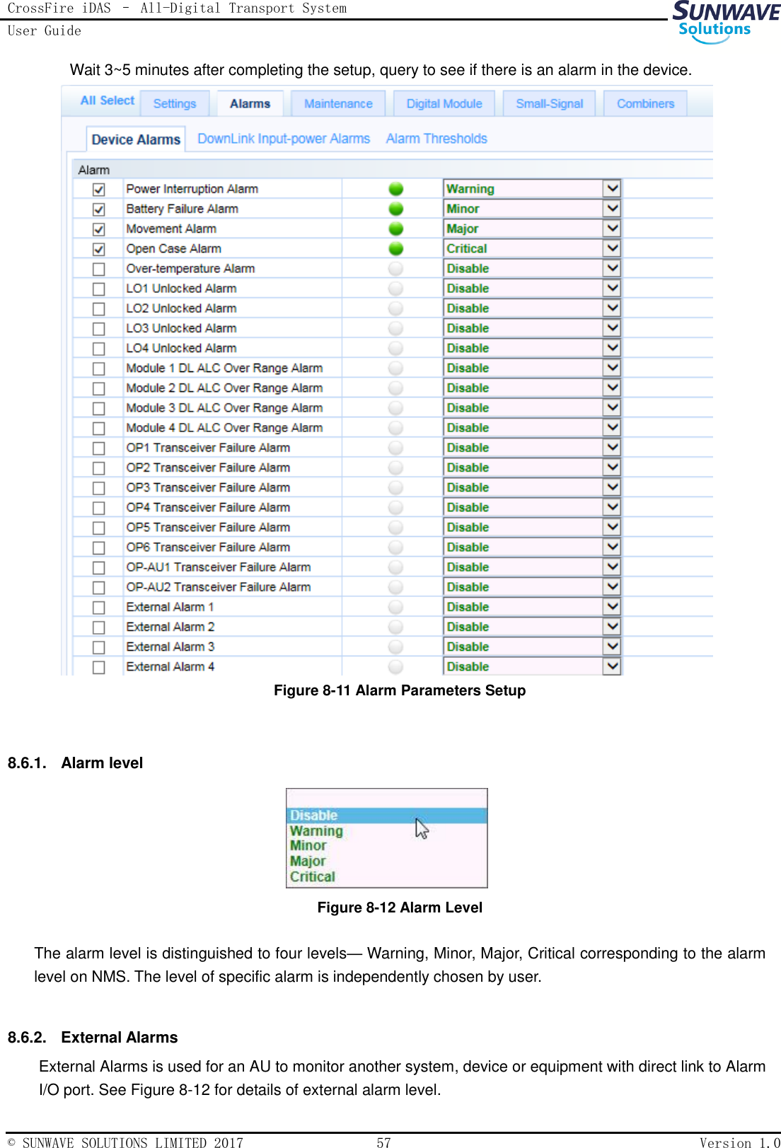 CrossFire iDAS – All-Digital Transport System User Guide   © SUNWAVE SOLUTIONS LIMITED 2017  57  Version 1.0  Wait 3~5 minutes after completing the setup, query to see if there is an alarm in the device.  Figure 8-11 Alarm Parameters Setup  8.6.1.  Alarm level  Figure 8-12 Alarm Level  The alarm level is distinguished to four levels— Warning, Minor, Major, Critical corresponding to the alarm level on NMS. The level of specific alarm is independently chosen by user.  8.6.2.  External Alarms External Alarms is used for an AU to monitor another system, device or equipment with direct link to Alarm I/O port. See Figure 8-12 for details of external alarm level.   