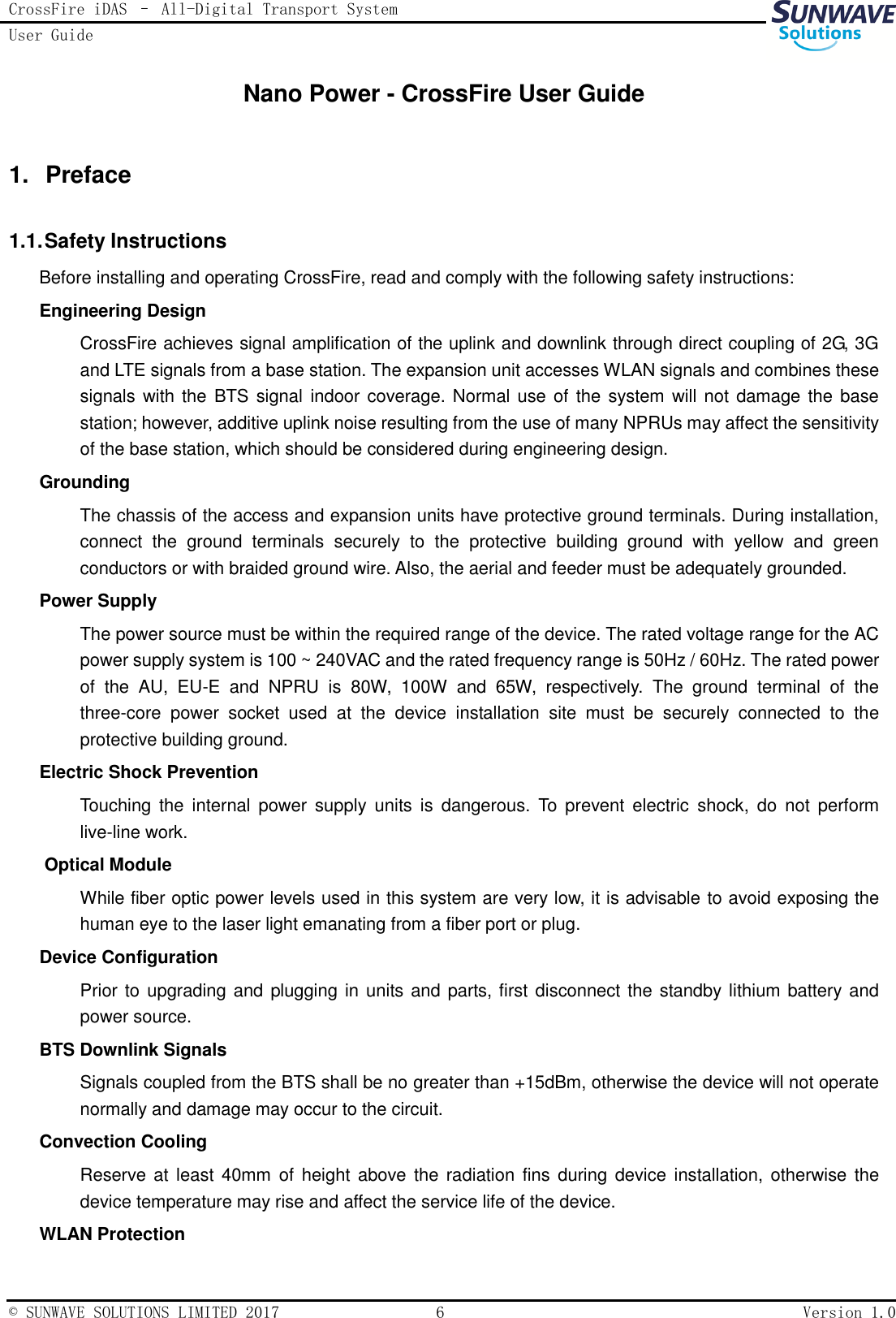 CrossFire iDAS – All-Digital Transport System User Guide   © SUNWAVE SOLUTIONS LIMITED 2017  6  Version 1.0  Nano Power - CrossFire User Guide 1.  Preface 1.1. Safety Instructions Before installing and operating CrossFire, read and comply with the following safety instructions: Engineering Design   CrossFire achieves signal amplification of the uplink and downlink through direct coupling of 2G, 3G and LTE signals from a base station. The expansion unit accesses WLAN signals and combines these signals with the BTS signal  indoor coverage. Normal use of the system will not damage the base station; however, additive uplink noise resulting from the use of many NPRUs may affect the sensitivity of the base station, which should be considered during engineering design. Grounding   The chassis of the access and expansion units have protective ground terminals. During installation, connect  the  ground  terminals  securely  to  the  protective  building  ground  with  yellow  and  green conductors or with braided ground wire. Also, the aerial and feeder must be adequately grounded. Power Supply   The power source must be within the required range of the device. The rated voltage range for the AC power supply system is 100 ~ 240VAC and the rated frequency range is 50Hz / 60Hz. The rated power of  the  AU,  EU-E  and  NPRU  is  80W,  100W  and  65W,  respectively.  The  ground  terminal  of  the three-core  power  socket  used  at  the  device  installation  site  must  be  securely  connected  to  the protective building ground. Electric Shock Prevention   Touching  the  internal  power  supply  units  is  dangerous.  To  prevent  electric  shock,  do  not  perform live-line work. Optical Module While fiber optic power levels used in this system are very low, it is advisable to avoid exposing the human eye to the laser light emanating from a fiber port or plug. Device Configuration   Prior to upgrading and  plugging in units and parts, first disconnect the standby lithium battery and power source. BTS Downlink Signals Signals coupled from the BTS shall be no greater than +15dBm, otherwise the device will not operate normally and damage may occur to the circuit.   Convection Cooling Reserve at least  40mm  of  height above the  radiation  fins  during  device installation, otherwise the device temperature may rise and affect the service life of the device. WLAN Protection 
