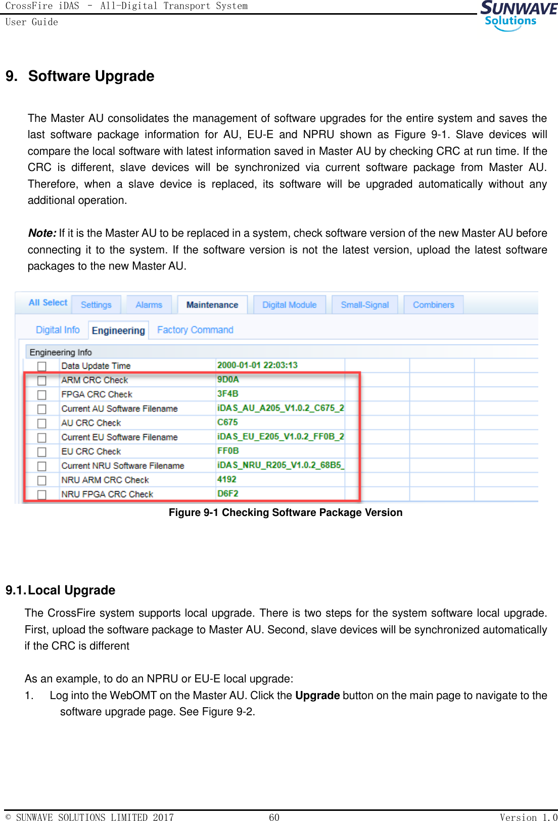 CrossFire iDAS – All-Digital Transport System User Guide   © SUNWAVE SOLUTIONS LIMITED 2017  60  Version 1.0  9.  Software Upgrade   The Master AU consolidates the management of software upgrades for the entire system and saves the last  software  package  information  for  AU,  EU-E  and  NPRU  shown  as  Figure  9-1.  Slave  devices  will compare the local software with latest information saved in Master AU by checking CRC at run time. If the CRC  is  different,  slave  devices  will  be  synchronized  via  current  software  package  from  Master  AU. Therefore,  when  a  slave  device  is  replaced,  its  software  will  be  upgraded  automatically  without  any additional operation.  Note: If it is the Master AU to be replaced in a system, check software version of the new Master AU before connecting it to the system. If the software version is not the latest version, upload the latest software packages to the new Master AU.   Figure 9-1 Checking Software Package Version   9.1. Local Upgrade The CrossFire system supports local upgrade. There is two steps for the system software local upgrade. First, upload the software package to Master AU. Second, slave devices will be synchronized automatically if the CRC is different  As an example, to do an NPRU or EU-E local upgrade: 1.  Log into the WebOMT on the Master AU. Click the Upgrade button on the main page to navigate to the software upgrade page. See Figure 9-2.  