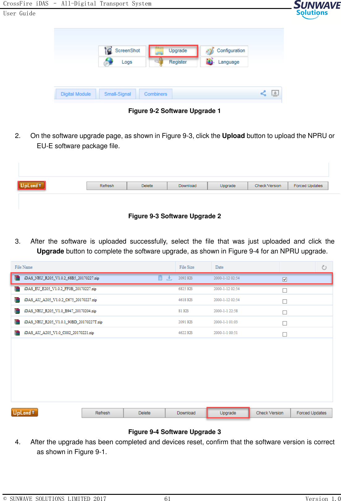 CrossFire iDAS – All-Digital Transport System User Guide   © SUNWAVE SOLUTIONS LIMITED 2017  61  Version 1.0   Figure 9-2 Software Upgrade 1  2.  On the software upgrade page, as shown in Figure 9-3, click the Upload button to upload the NPRU or EU-E software package file.   Figure 9-3 Software Upgrade 2  3.  After  the  software  is  uploaded  successfully,  select  the  file  that  was  just  uploaded  and  click  the Upgrade button to complete the software upgrade, as shown in Figure 9-4 for an NPRU upgrade.    Figure 9-4 Software Upgrade 3 4.  After the upgrade has been completed and devices reset, confirm that the software version is correct as shown in Figure 9-1. 